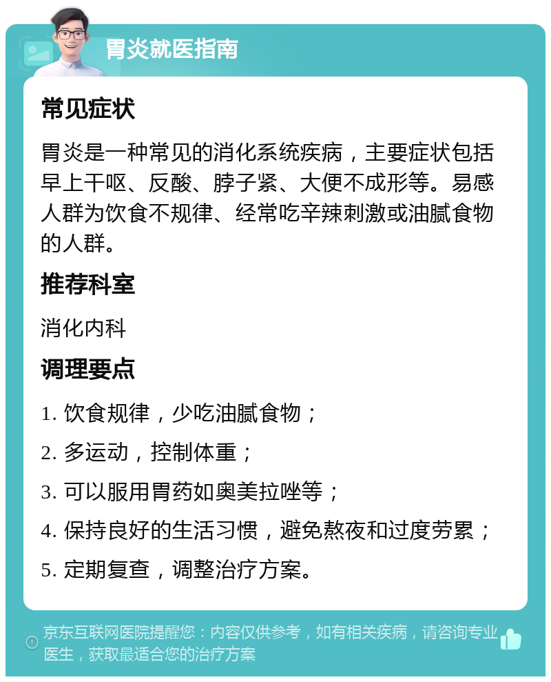 胃炎就医指南 常见症状 胃炎是一种常见的消化系统疾病，主要症状包括早上干呕、反酸、脖子紧、大便不成形等。易感人群为饮食不规律、经常吃辛辣刺激或油腻食物的人群。 推荐科室 消化内科 调理要点 1. 饮食规律，少吃油腻食物； 2. 多运动，控制体重； 3. 可以服用胃药如奥美拉唑等； 4. 保持良好的生活习惯，避免熬夜和过度劳累； 5. 定期复查，调整治疗方案。