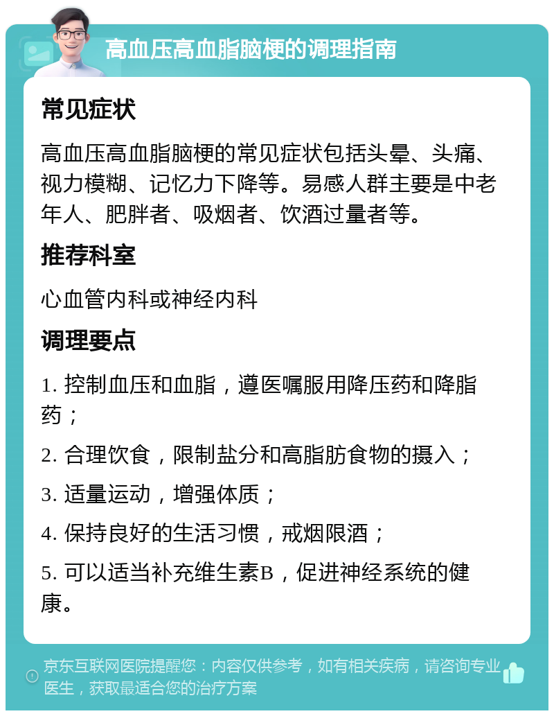 高血压高血脂脑梗的调理指南 常见症状 高血压高血脂脑梗的常见症状包括头晕、头痛、视力模糊、记忆力下降等。易感人群主要是中老年人、肥胖者、吸烟者、饮酒过量者等。 推荐科室 心血管内科或神经内科 调理要点 1. 控制血压和血脂，遵医嘱服用降压药和降脂药； 2. 合理饮食，限制盐分和高脂肪食物的摄入； 3. 适量运动，增强体质； 4. 保持良好的生活习惯，戒烟限酒； 5. 可以适当补充维生素B，促进神经系统的健康。