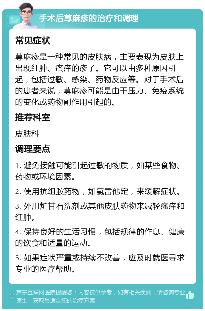 手术后荨麻疹的治疗和调理 常见症状 荨麻疹是一种常见的皮肤病，主要表现为皮肤上出现红肿、瘙痒的疹子。它可以由多种原因引起，包括过敏、感染、药物反应等。对于手术后的患者来说，荨麻疹可能是由于压力、免疫系统的变化或药物副作用引起的。 推荐科室 皮肤科 调理要点 1. 避免接触可能引起过敏的物质，如某些食物、药物或环境因素。 2. 使用抗组胺药物，如氯雷他定，来缓解症状。 3. 外用炉甘石洗剂或其他皮肤药物来减轻瘙痒和红肿。 4. 保持良好的生活习惯，包括规律的作息、健康的饮食和适量的运动。 5. 如果症状严重或持续不改善，应及时就医寻求专业的医疗帮助。