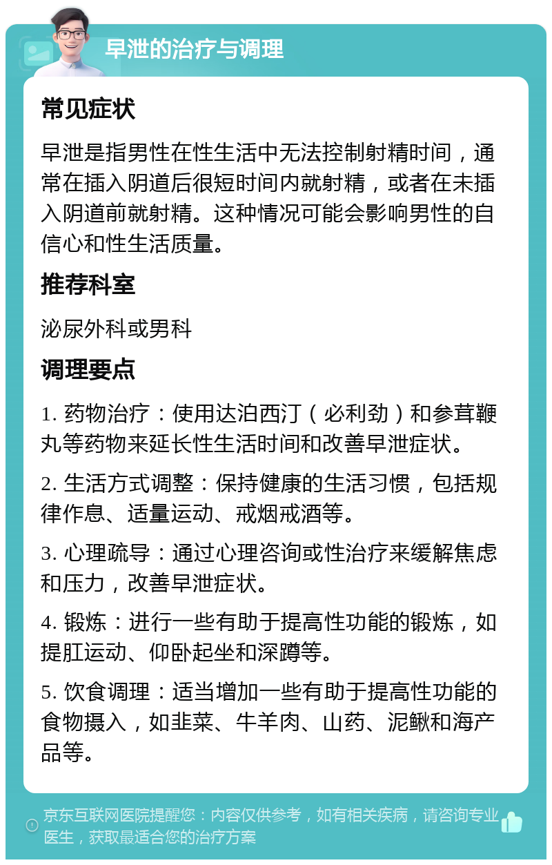 早泄的治疗与调理 常见症状 早泄是指男性在性生活中无法控制射精时间，通常在插入阴道后很短时间内就射精，或者在未插入阴道前就射精。这种情况可能会影响男性的自信心和性生活质量。 推荐科室 泌尿外科或男科 调理要点 1. 药物治疗：使用达泊西汀（必利劲）和参茸鞭丸等药物来延长性生活时间和改善早泄症状。 2. 生活方式调整：保持健康的生活习惯，包括规律作息、适量运动、戒烟戒酒等。 3. 心理疏导：通过心理咨询或性治疗来缓解焦虑和压力，改善早泄症状。 4. 锻炼：进行一些有助于提高性功能的锻炼，如提肛运动、仰卧起坐和深蹲等。 5. 饮食调理：适当增加一些有助于提高性功能的食物摄入，如韭菜、牛羊肉、山药、泥鳅和海产品等。