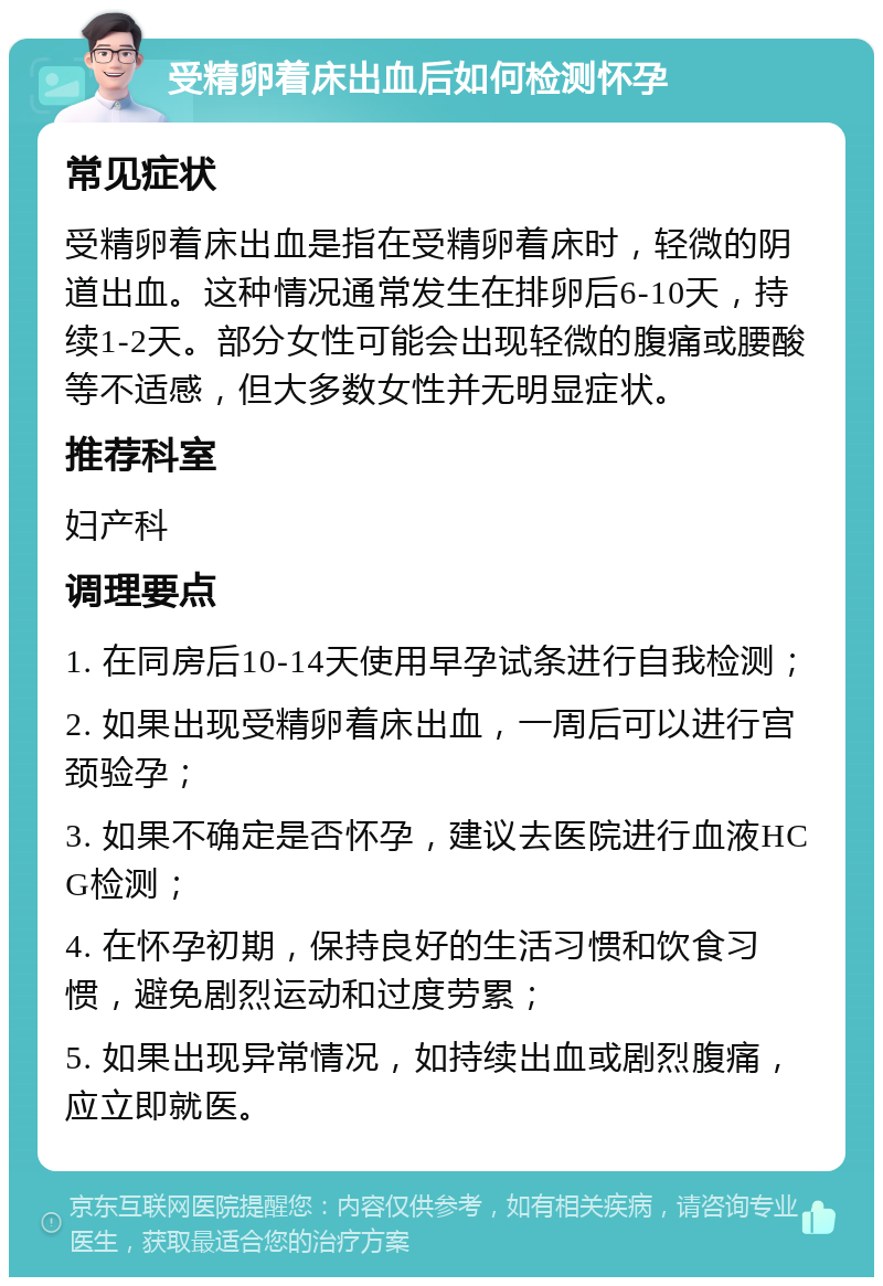 受精卵着床出血后如何检测怀孕 常见症状 受精卵着床出血是指在受精卵着床时，轻微的阴道出血。这种情况通常发生在排卵后6-10天，持续1-2天。部分女性可能会出现轻微的腹痛或腰酸等不适感，但大多数女性并无明显症状。 推荐科室 妇产科 调理要点 1. 在同房后10-14天使用早孕试条进行自我检测； 2. 如果出现受精卵着床出血，一周后可以进行宫颈验孕； 3. 如果不确定是否怀孕，建议去医院进行血液HCG检测； 4. 在怀孕初期，保持良好的生活习惯和饮食习惯，避免剧烈运动和过度劳累； 5. 如果出现异常情况，如持续出血或剧烈腹痛，应立即就医。