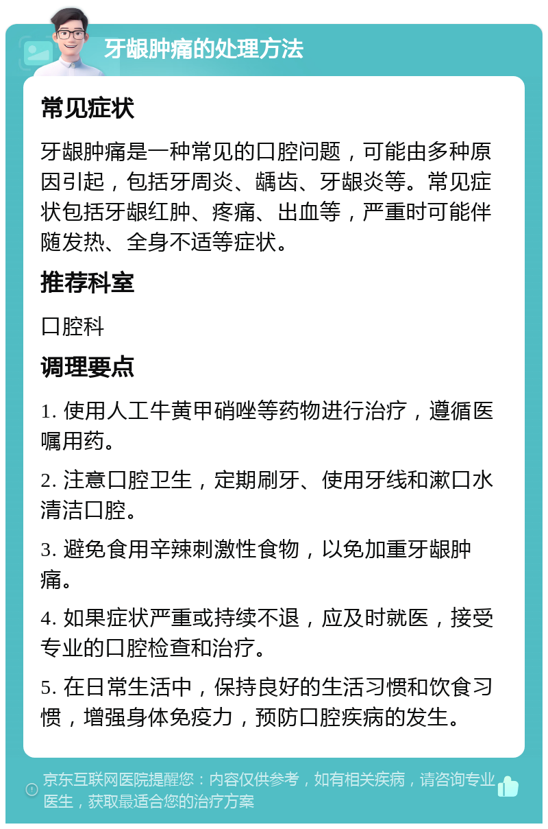 牙龈肿痛的处理方法 常见症状 牙龈肿痛是一种常见的口腔问题，可能由多种原因引起，包括牙周炎、龋齿、牙龈炎等。常见症状包括牙龈红肿、疼痛、出血等，严重时可能伴随发热、全身不适等症状。 推荐科室 口腔科 调理要点 1. 使用人工牛黄甲硝唑等药物进行治疗，遵循医嘱用药。 2. 注意口腔卫生，定期刷牙、使用牙线和漱口水清洁口腔。 3. 避免食用辛辣刺激性食物，以免加重牙龈肿痛。 4. 如果症状严重或持续不退，应及时就医，接受专业的口腔检查和治疗。 5. 在日常生活中，保持良好的生活习惯和饮食习惯，增强身体免疫力，预防口腔疾病的发生。