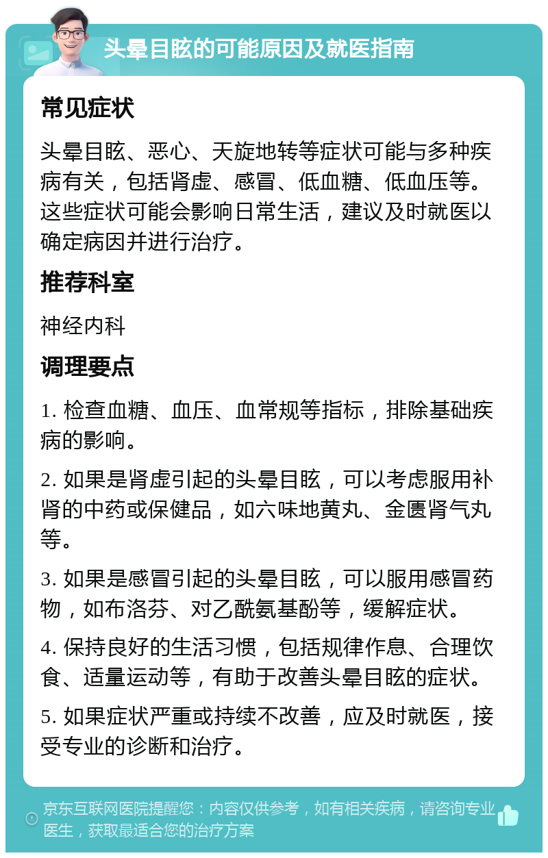 头晕目眩的可能原因及就医指南 常见症状 头晕目眩、恶心、天旋地转等症状可能与多种疾病有关，包括肾虚、感冒、低血糖、低血压等。这些症状可能会影响日常生活，建议及时就医以确定病因并进行治疗。 推荐科室 神经内科 调理要点 1. 检查血糖、血压、血常规等指标，排除基础疾病的影响。 2. 如果是肾虚引起的头晕目眩，可以考虑服用补肾的中药或保健品，如六味地黄丸、金匮肾气丸等。 3. 如果是感冒引起的头晕目眩，可以服用感冒药物，如布洛芬、对乙酰氨基酚等，缓解症状。 4. 保持良好的生活习惯，包括规律作息、合理饮食、适量运动等，有助于改善头晕目眩的症状。 5. 如果症状严重或持续不改善，应及时就医，接受专业的诊断和治疗。