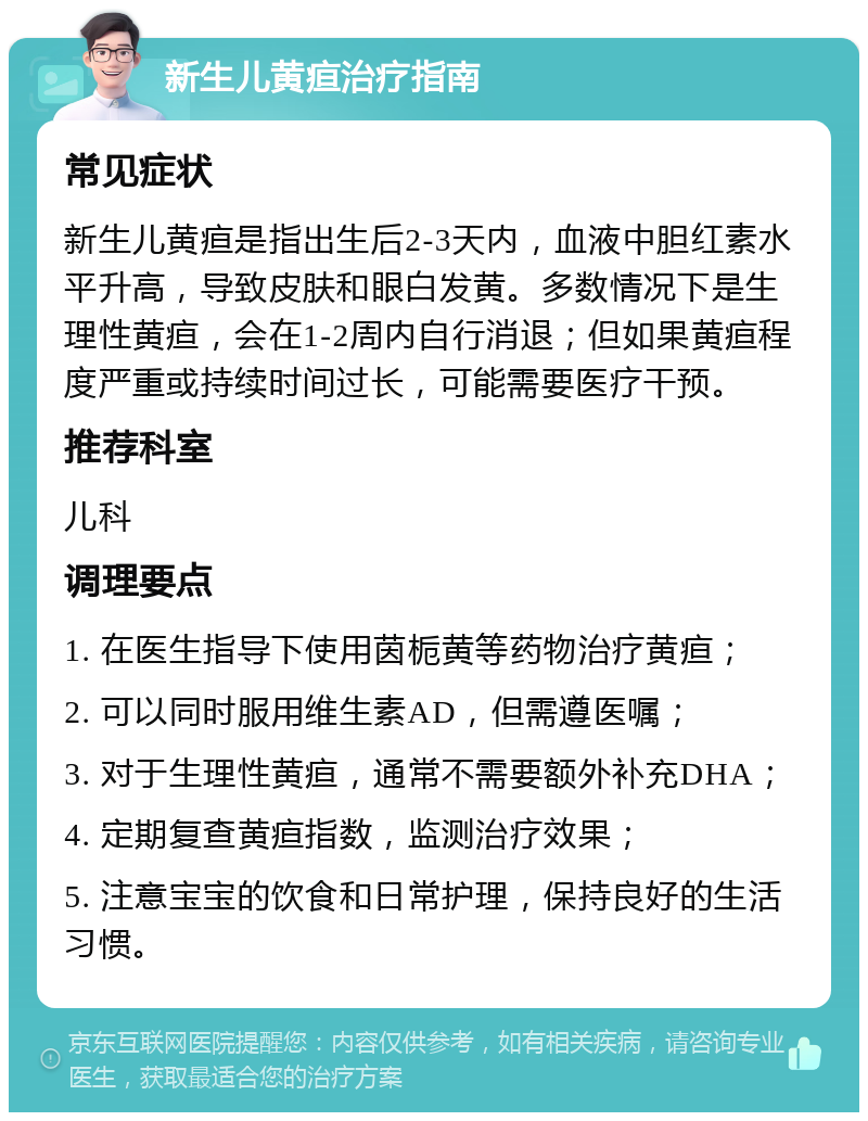 新生儿黄疸治疗指南 常见症状 新生儿黄疸是指出生后2-3天内，血液中胆红素水平升高，导致皮肤和眼白发黄。多数情况下是生理性黄疸，会在1-2周内自行消退；但如果黄疸程度严重或持续时间过长，可能需要医疗干预。 推荐科室 儿科 调理要点 1. 在医生指导下使用茵栀黄等药物治疗黄疸； 2. 可以同时服用维生素AD，但需遵医嘱； 3. 对于生理性黄疸，通常不需要额外补充DHA； 4. 定期复查黄疸指数，监测治疗效果； 5. 注意宝宝的饮食和日常护理，保持良好的生活习惯。