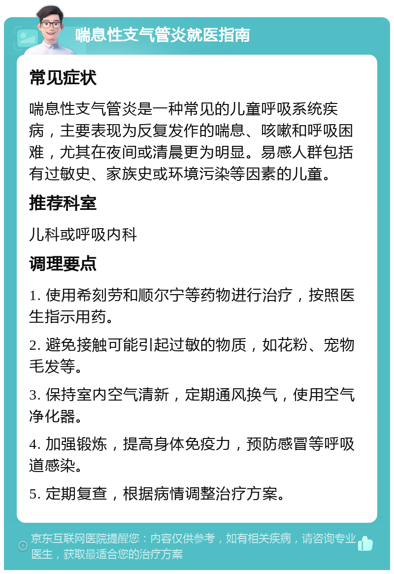 喘息性支气管炎就医指南 常见症状 喘息性支气管炎是一种常见的儿童呼吸系统疾病，主要表现为反复发作的喘息、咳嗽和呼吸困难，尤其在夜间或清晨更为明显。易感人群包括有过敏史、家族史或环境污染等因素的儿童。 推荐科室 儿科或呼吸内科 调理要点 1. 使用希刻劳和顺尔宁等药物进行治疗，按照医生指示用药。 2. 避免接触可能引起过敏的物质，如花粉、宠物毛发等。 3. 保持室内空气清新，定期通风换气，使用空气净化器。 4. 加强锻炼，提高身体免疫力，预防感冒等呼吸道感染。 5. 定期复查，根据病情调整治疗方案。