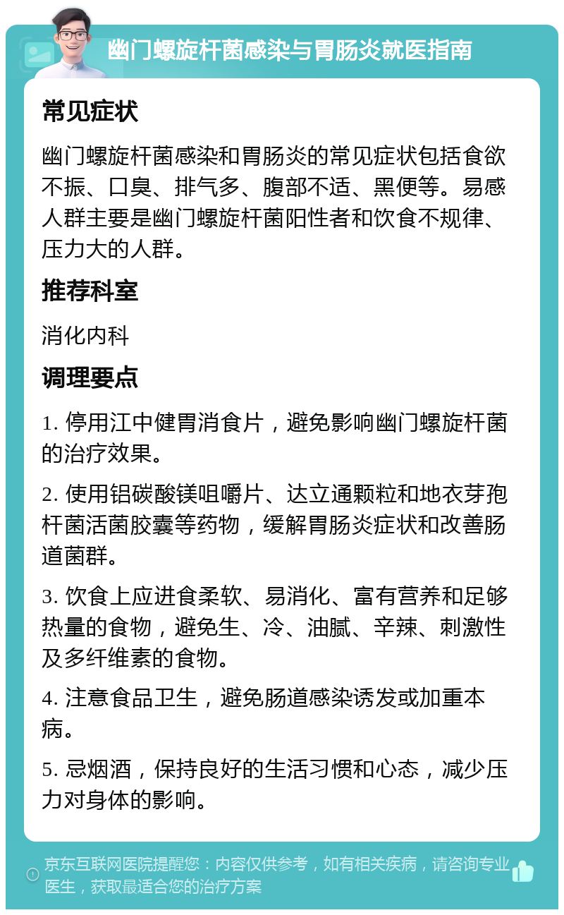 幽门螺旋杆菌感染与胃肠炎就医指南 常见症状 幽门螺旋杆菌感染和胃肠炎的常见症状包括食欲不振、口臭、排气多、腹部不适、黑便等。易感人群主要是幽门螺旋杆菌阳性者和饮食不规律、压力大的人群。 推荐科室 消化内科 调理要点 1. 停用江中健胃消食片，避免影响幽门螺旋杆菌的治疗效果。 2. 使用铝碳酸镁咀嚼片、达立通颗粒和地衣芽孢杆菌活菌胶囊等药物，缓解胃肠炎症状和改善肠道菌群。 3. 饮食上应进食柔软、易消化、富有营养和足够热量的食物，避免生、冷、油腻、辛辣、刺激性及多纤维素的食物。 4. 注意食品卫生，避免肠道感染诱发或加重本病。 5. 忌烟酒，保持良好的生活习惯和心态，减少压力对身体的影响。