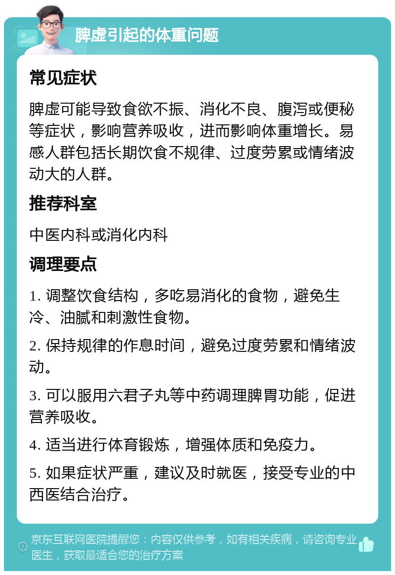 脾虚引起的体重问题 常见症状 脾虚可能导致食欲不振、消化不良、腹泻或便秘等症状，影响营养吸收，进而影响体重增长。易感人群包括长期饮食不规律、过度劳累或情绪波动大的人群。 推荐科室 中医内科或消化内科 调理要点 1. 调整饮食结构，多吃易消化的食物，避免生冷、油腻和刺激性食物。 2. 保持规律的作息时间，避免过度劳累和情绪波动。 3. 可以服用六君子丸等中药调理脾胃功能，促进营养吸收。 4. 适当进行体育锻炼，增强体质和免疫力。 5. 如果症状严重，建议及时就医，接受专业的中西医结合治疗。