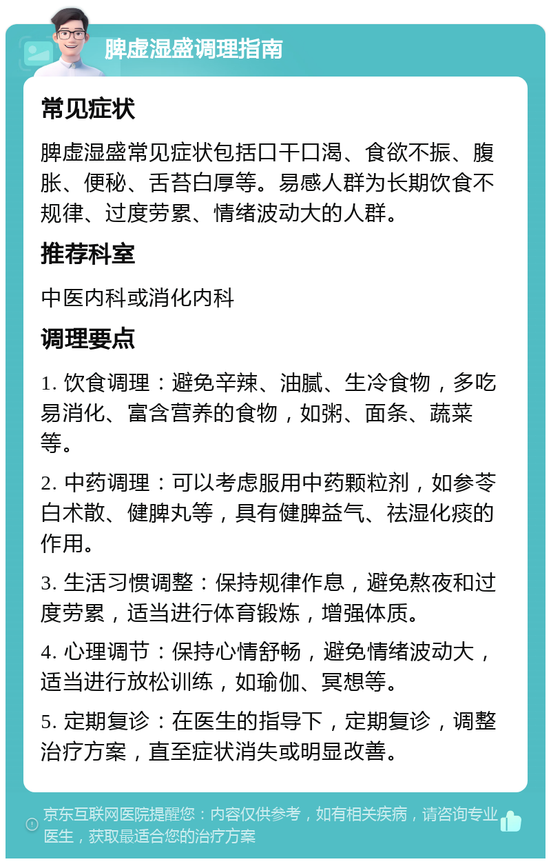 脾虚湿盛调理指南 常见症状 脾虚湿盛常见症状包括口干口渴、食欲不振、腹胀、便秘、舌苔白厚等。易感人群为长期饮食不规律、过度劳累、情绪波动大的人群。 推荐科室 中医内科或消化内科 调理要点 1. 饮食调理：避免辛辣、油腻、生冷食物，多吃易消化、富含营养的食物，如粥、面条、蔬菜等。 2. 中药调理：可以考虑服用中药颗粒剂，如参苓白术散、健脾丸等，具有健脾益气、祛湿化痰的作用。 3. 生活习惯调整：保持规律作息，避免熬夜和过度劳累，适当进行体育锻炼，增强体质。 4. 心理调节：保持心情舒畅，避免情绪波动大，适当进行放松训练，如瑜伽、冥想等。 5. 定期复诊：在医生的指导下，定期复诊，调整治疗方案，直至症状消失或明显改善。