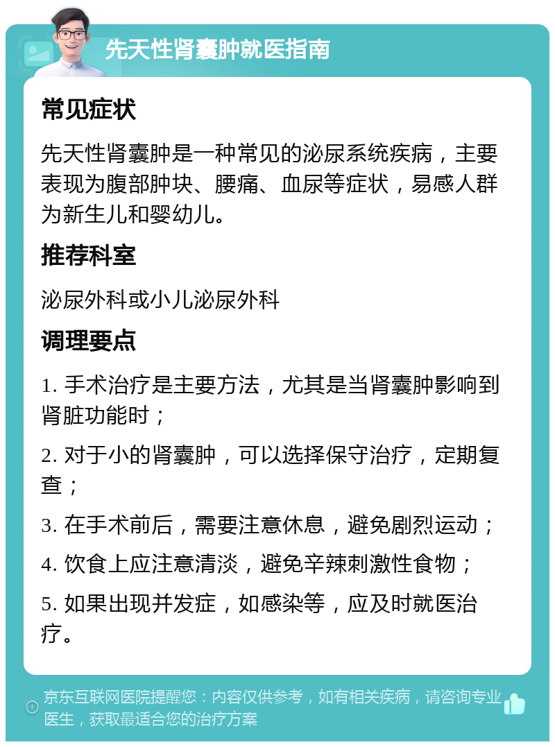 先天性肾囊肿就医指南 常见症状 先天性肾囊肿是一种常见的泌尿系统疾病，主要表现为腹部肿块、腰痛、血尿等症状，易感人群为新生儿和婴幼儿。 推荐科室 泌尿外科或小儿泌尿外科 调理要点 1. 手术治疗是主要方法，尤其是当肾囊肿影响到肾脏功能时； 2. 对于小的肾囊肿，可以选择保守治疗，定期复查； 3. 在手术前后，需要注意休息，避免剧烈运动； 4. 饮食上应注意清淡，避免辛辣刺激性食物； 5. 如果出现并发症，如感染等，应及时就医治疗。