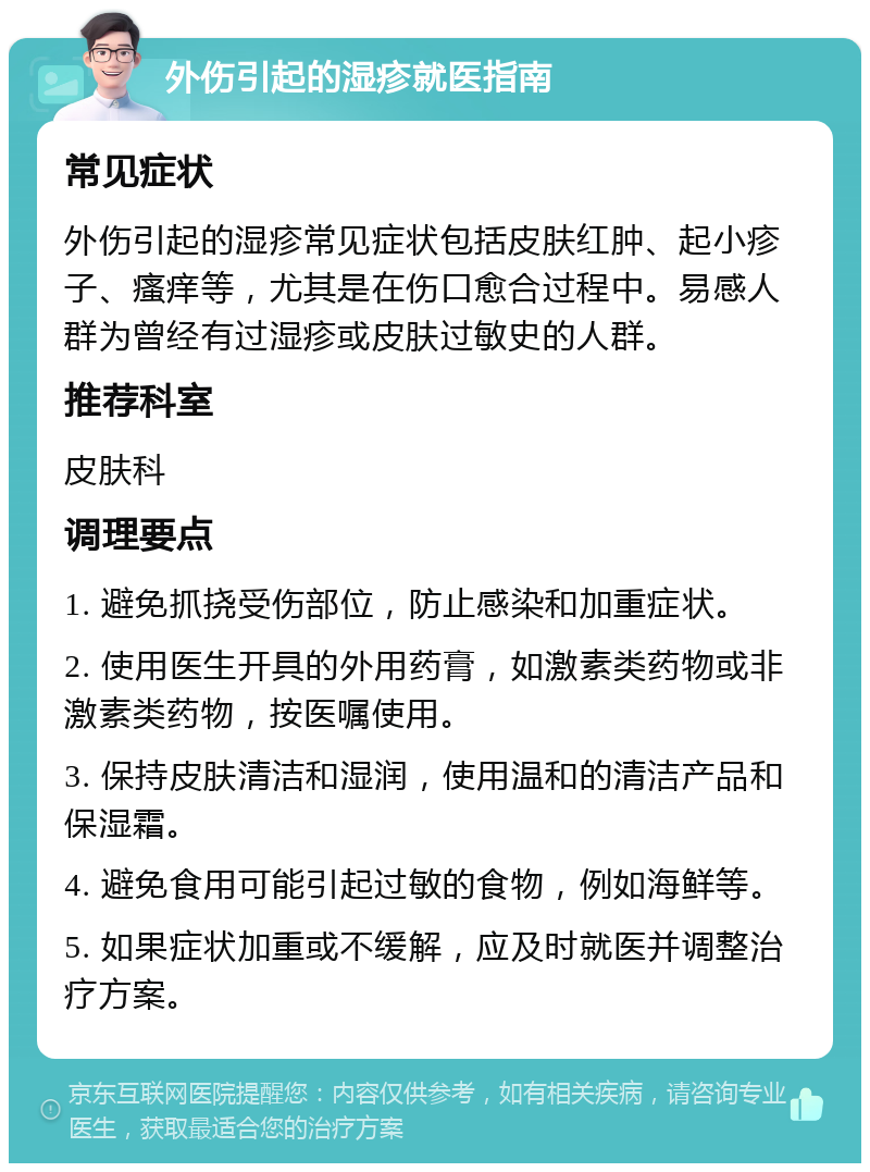 外伤引起的湿疹就医指南 常见症状 外伤引起的湿疹常见症状包括皮肤红肿、起小疹子、瘙痒等，尤其是在伤口愈合过程中。易感人群为曾经有过湿疹或皮肤过敏史的人群。 推荐科室 皮肤科 调理要点 1. 避免抓挠受伤部位，防止感染和加重症状。 2. 使用医生开具的外用药膏，如激素类药物或非激素类药物，按医嘱使用。 3. 保持皮肤清洁和湿润，使用温和的清洁产品和保湿霜。 4. 避免食用可能引起过敏的食物，例如海鲜等。 5. 如果症状加重或不缓解，应及时就医并调整治疗方案。