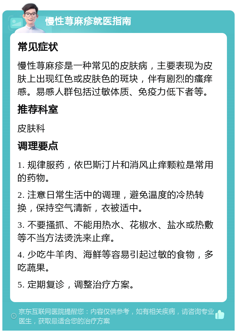 慢性荨麻疹就医指南 常见症状 慢性荨麻疹是一种常见的皮肤病，主要表现为皮肤上出现红色或皮肤色的斑块，伴有剧烈的瘙痒感。易感人群包括过敏体质、免疫力低下者等。 推荐科室 皮肤科 调理要点 1. 规律服药，依巴斯汀片和消风止痒颗粒是常用的药物。 2. 注意日常生活中的调理，避免温度的冷热转换，保持空气清新，衣被适中。 3. 不要搔抓、不能用热水、花椒水、盐水或热敷等不当方法烫洗来止痒。 4. 少吃牛羊肉、海鲜等容易引起过敏的食物，多吃蔬果。 5. 定期复诊，调整治疗方案。