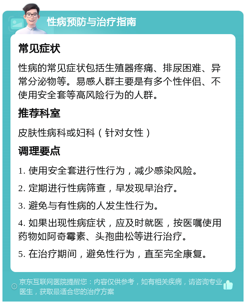 性病预防与治疗指南 常见症状 性病的常见症状包括生殖器疼痛、排尿困难、异常分泌物等。易感人群主要是有多个性伴侣、不使用安全套等高风险行为的人群。 推荐科室 皮肤性病科或妇科（针对女性） 调理要点 1. 使用安全套进行性行为，减少感染风险。 2. 定期进行性病筛查，早发现早治疗。 3. 避免与有性病的人发生性行为。 4. 如果出现性病症状，应及时就医，按医嘱使用药物如阿奇霉素、头孢曲松等进行治疗。 5. 在治疗期间，避免性行为，直至完全康复。