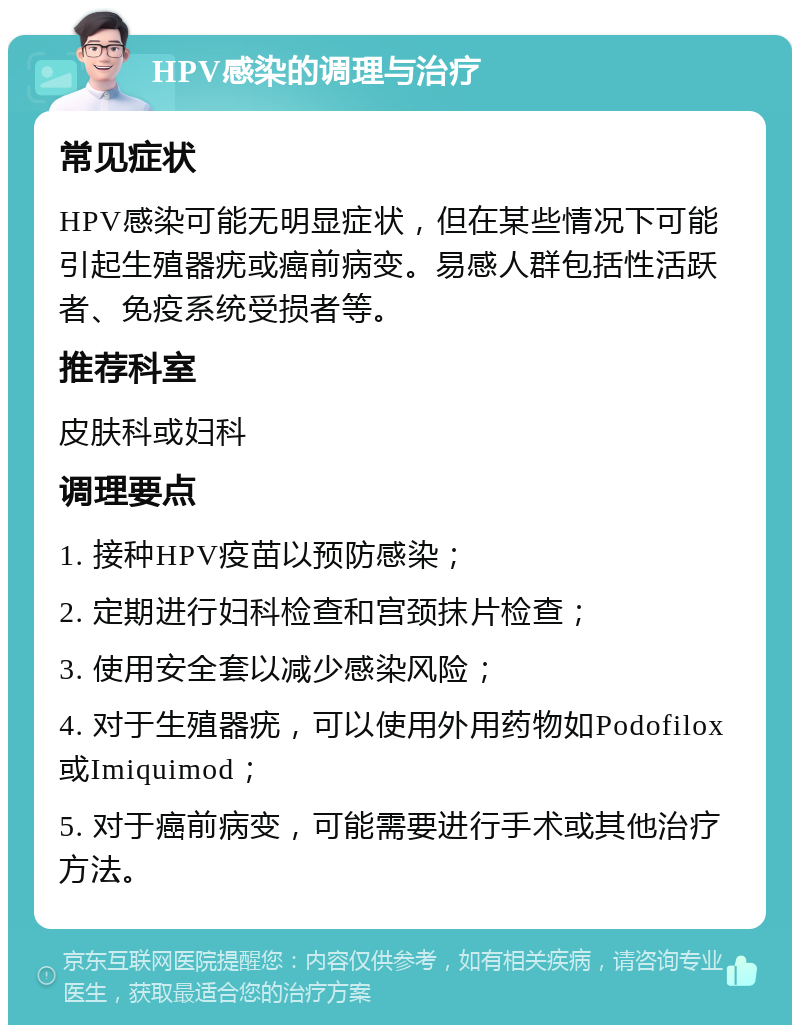 HPV感染的调理与治疗 常见症状 HPV感染可能无明显症状，但在某些情况下可能引起生殖器疣或癌前病变。易感人群包括性活跃者、免疫系统受损者等。 推荐科室 皮肤科或妇科 调理要点 1. 接种HPV疫苗以预防感染； 2. 定期进行妇科检查和宫颈抹片检查； 3. 使用安全套以减少感染风险； 4. 对于生殖器疣，可以使用外用药物如Podofilox或Imiquimod； 5. 对于癌前病变，可能需要进行手术或其他治疗方法。