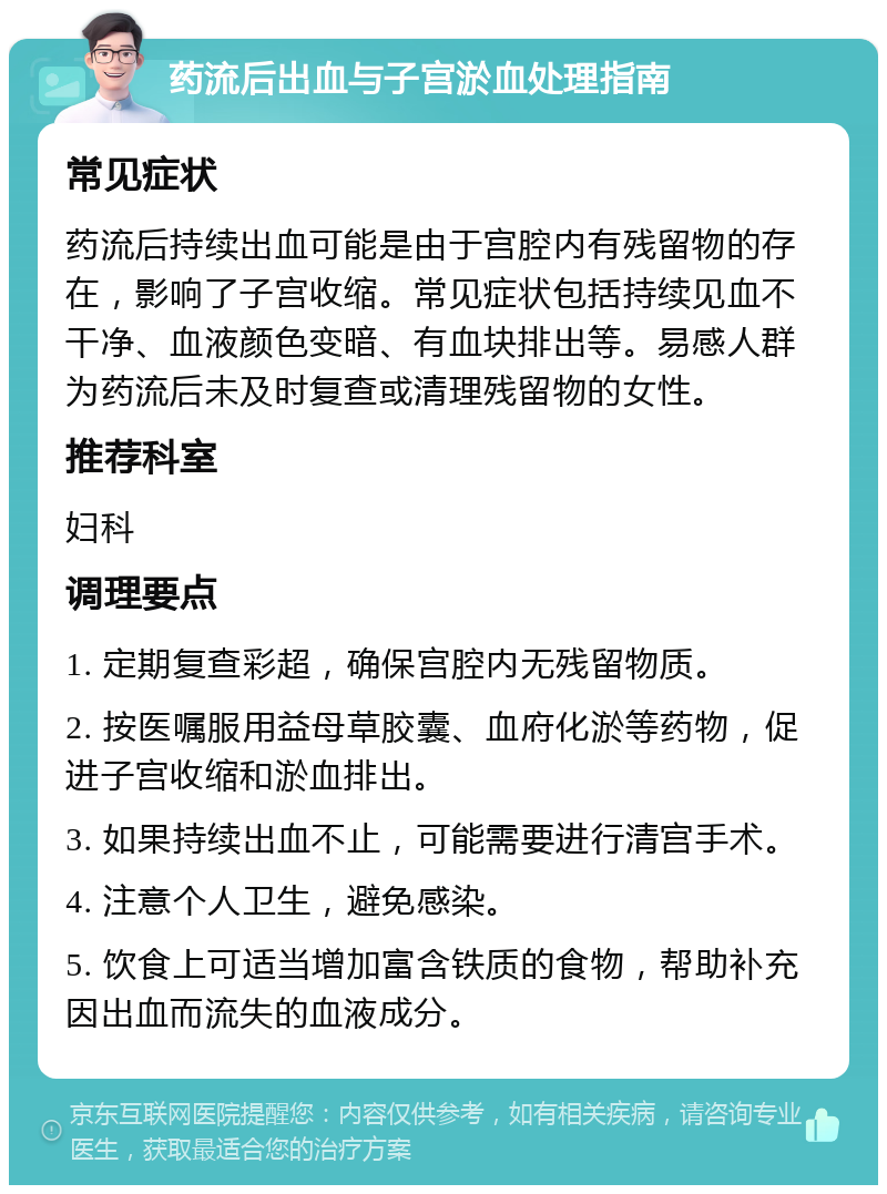 药流后出血与子宫淤血处理指南 常见症状 药流后持续出血可能是由于宫腔内有残留物的存在，影响了子宫收缩。常见症状包括持续见血不干净、血液颜色变暗、有血块排出等。易感人群为药流后未及时复查或清理残留物的女性。 推荐科室 妇科 调理要点 1. 定期复查彩超，确保宫腔内无残留物质。 2. 按医嘱服用益母草胶囊、血府化淤等药物，促进子宫收缩和淤血排出。 3. 如果持续出血不止，可能需要进行清宫手术。 4. 注意个人卫生，避免感染。 5. 饮食上可适当增加富含铁质的食物，帮助补充因出血而流失的血液成分。