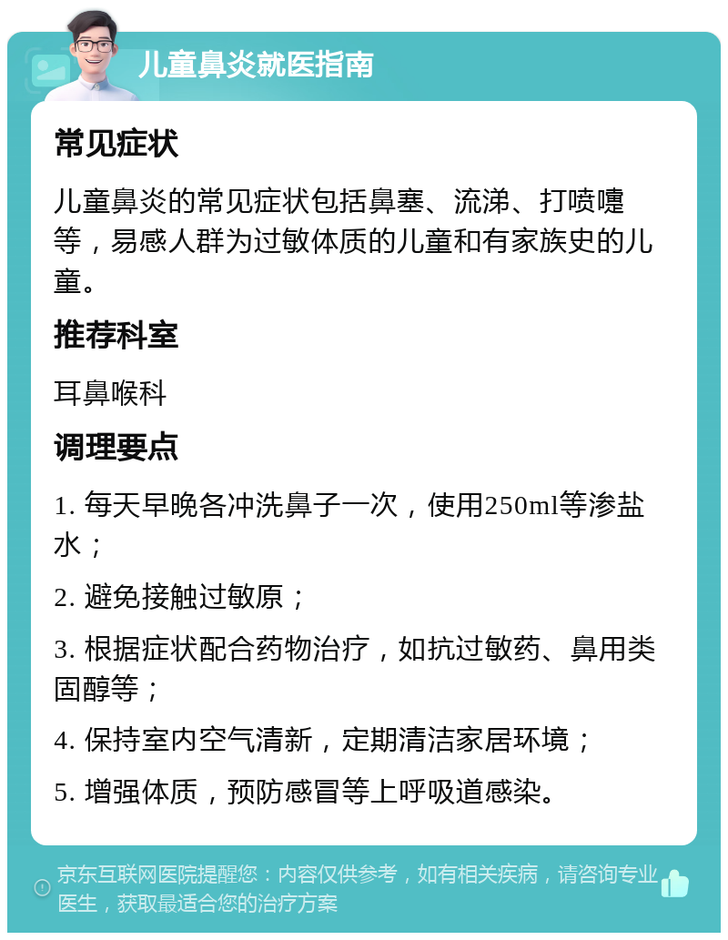 儿童鼻炎就医指南 常见症状 儿童鼻炎的常见症状包括鼻塞、流涕、打喷嚏等，易感人群为过敏体质的儿童和有家族史的儿童。 推荐科室 耳鼻喉科 调理要点 1. 每天早晚各冲洗鼻子一次，使用250ml等渗盐水； 2. 避免接触过敏原； 3. 根据症状配合药物治疗，如抗过敏药、鼻用类固醇等； 4. 保持室内空气清新，定期清洁家居环境； 5. 增强体质，预防感冒等上呼吸道感染。