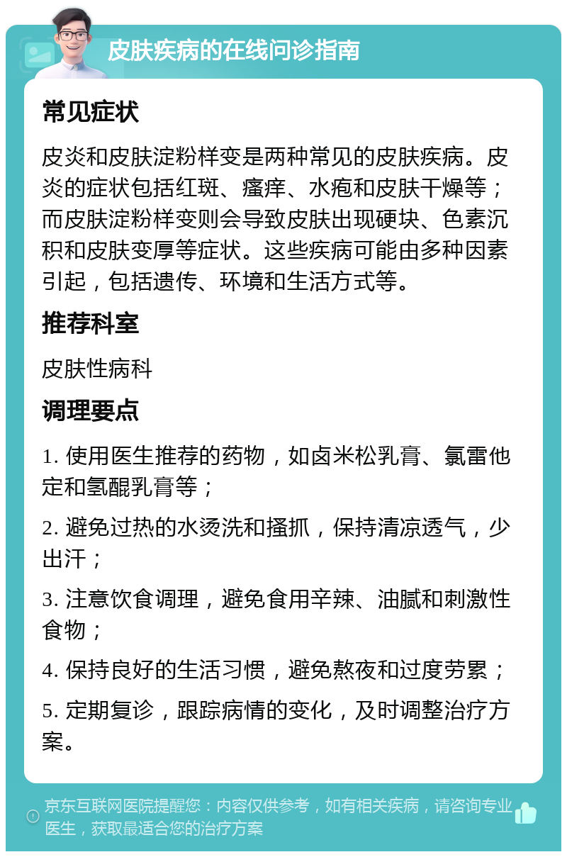 皮肤疾病的在线问诊指南 常见症状 皮炎和皮肤淀粉样变是两种常见的皮肤疾病。皮炎的症状包括红斑、瘙痒、水疱和皮肤干燥等；而皮肤淀粉样变则会导致皮肤出现硬块、色素沉积和皮肤变厚等症状。这些疾病可能由多种因素引起，包括遗传、环境和生活方式等。 推荐科室 皮肤性病科 调理要点 1. 使用医生推荐的药物，如卤米松乳膏、氯雷他定和氢醌乳膏等； 2. 避免过热的水烫洗和搔抓，保持清凉透气，少出汗； 3. 注意饮食调理，避免食用辛辣、油腻和刺激性食物； 4. 保持良好的生活习惯，避免熬夜和过度劳累； 5. 定期复诊，跟踪病情的变化，及时调整治疗方案。