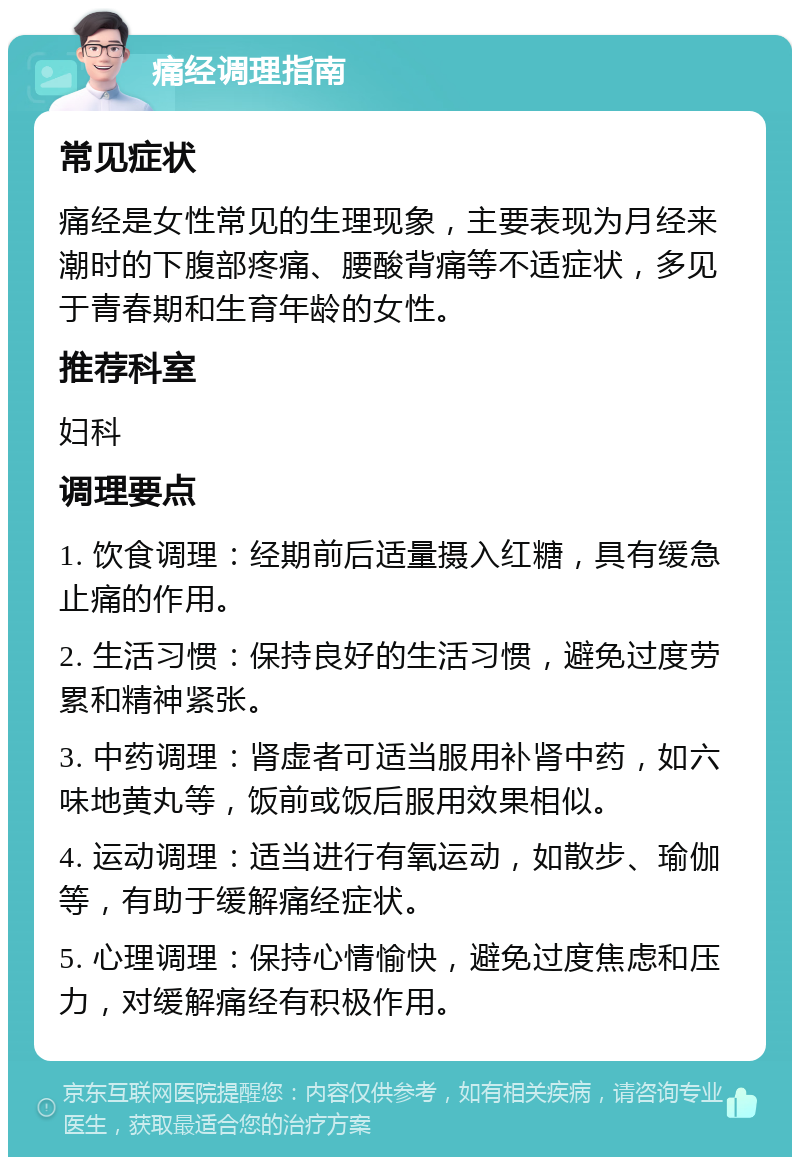 痛经调理指南 常见症状 痛经是女性常见的生理现象，主要表现为月经来潮时的下腹部疼痛、腰酸背痛等不适症状，多见于青春期和生育年龄的女性。 推荐科室 妇科 调理要点 1. 饮食调理：经期前后适量摄入红糖，具有缓急止痛的作用。 2. 生活习惯：保持良好的生活习惯，避免过度劳累和精神紧张。 3. 中药调理：肾虚者可适当服用补肾中药，如六味地黄丸等，饭前或饭后服用效果相似。 4. 运动调理：适当进行有氧运动，如散步、瑜伽等，有助于缓解痛经症状。 5. 心理调理：保持心情愉快，避免过度焦虑和压力，对缓解痛经有积极作用。