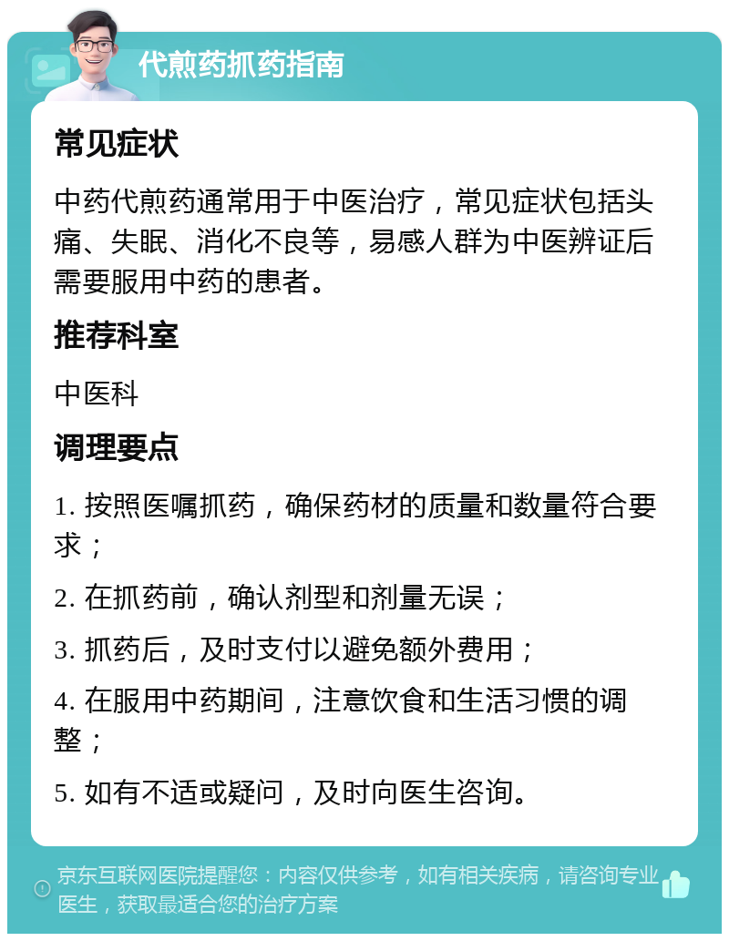 代煎药抓药指南 常见症状 中药代煎药通常用于中医治疗，常见症状包括头痛、失眠、消化不良等，易感人群为中医辨证后需要服用中药的患者。 推荐科室 中医科 调理要点 1. 按照医嘱抓药，确保药材的质量和数量符合要求； 2. 在抓药前，确认剂型和剂量无误； 3. 抓药后，及时支付以避免额外费用； 4. 在服用中药期间，注意饮食和生活习惯的调整； 5. 如有不适或疑问，及时向医生咨询。