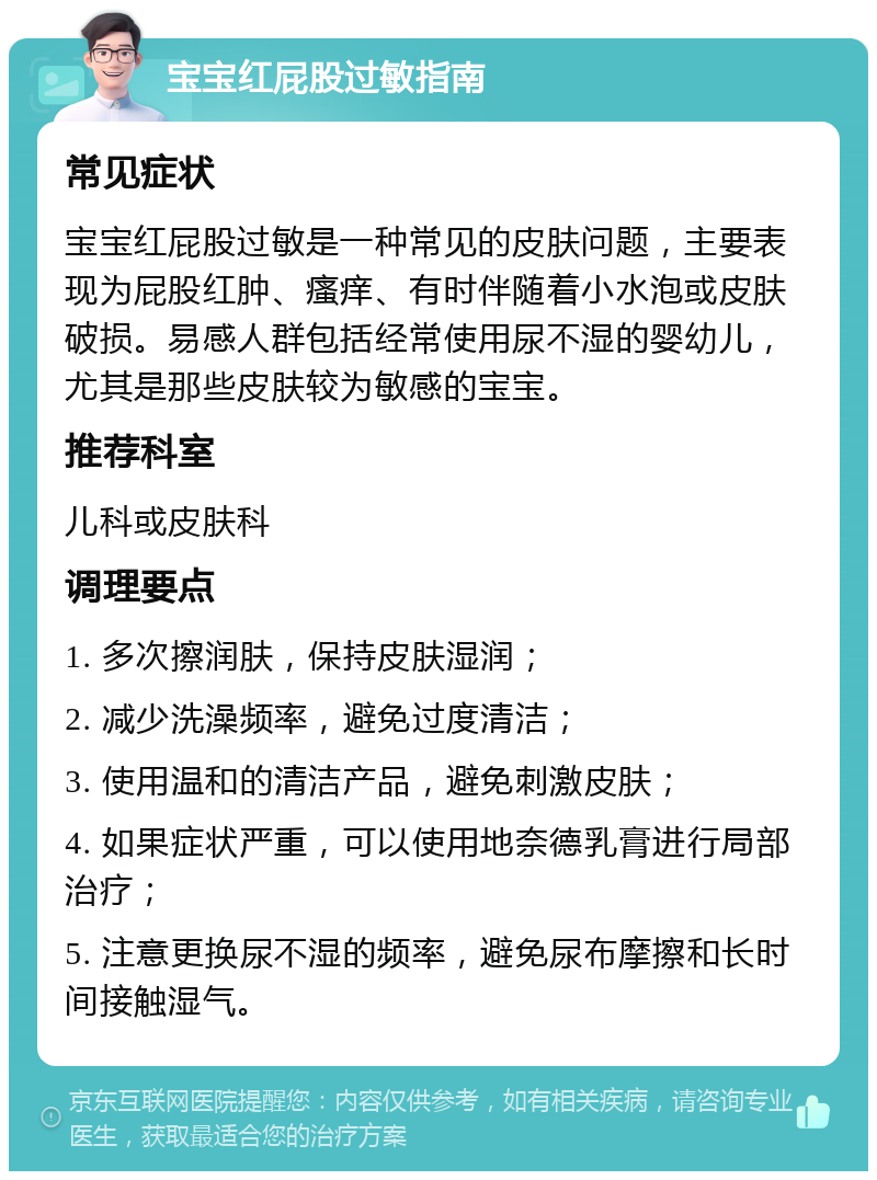 宝宝红屁股过敏指南 常见症状 宝宝红屁股过敏是一种常见的皮肤问题，主要表现为屁股红肿、瘙痒、有时伴随着小水泡或皮肤破损。易感人群包括经常使用尿不湿的婴幼儿，尤其是那些皮肤较为敏感的宝宝。 推荐科室 儿科或皮肤科 调理要点 1. 多次擦润肤，保持皮肤湿润； 2. 减少洗澡频率，避免过度清洁； 3. 使用温和的清洁产品，避免刺激皮肤； 4. 如果症状严重，可以使用地奈德乳膏进行局部治疗； 5. 注意更换尿不湿的频率，避免尿布摩擦和长时间接触湿气。