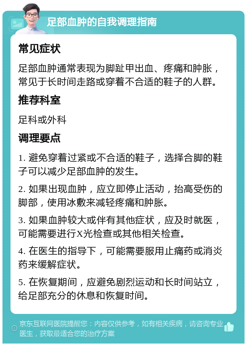 足部血肿的自我调理指南 常见症状 足部血肿通常表现为脚趾甲出血、疼痛和肿胀，常见于长时间走路或穿着不合适的鞋子的人群。 推荐科室 足科或外科 调理要点 1. 避免穿着过紧或不合适的鞋子，选择合脚的鞋子可以减少足部血肿的发生。 2. 如果出现血肿，应立即停止活动，抬高受伤的脚部，使用冰敷来减轻疼痛和肿胀。 3. 如果血肿较大或伴有其他症状，应及时就医，可能需要进行X光检查或其他相关检查。 4. 在医生的指导下，可能需要服用止痛药或消炎药来缓解症状。 5. 在恢复期间，应避免剧烈运动和长时间站立，给足部充分的休息和恢复时间。