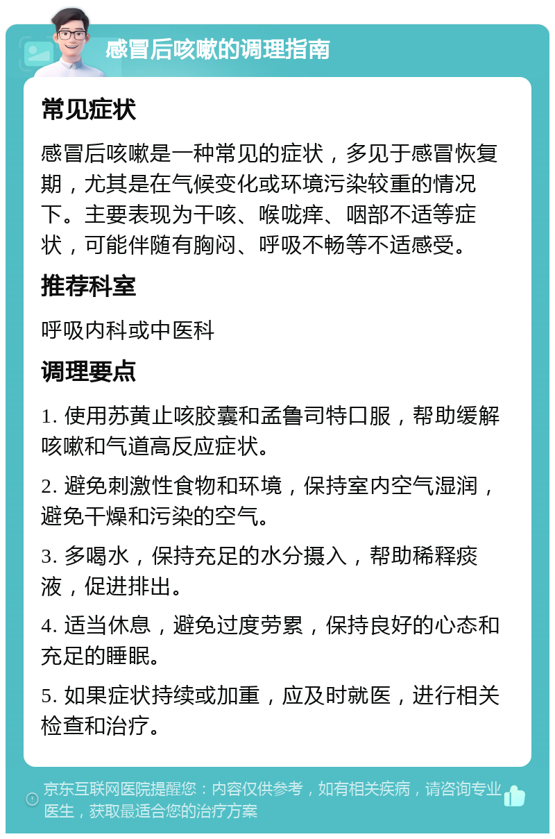 感冒后咳嗽的调理指南 常见症状 感冒后咳嗽是一种常见的症状，多见于感冒恢复期，尤其是在气候变化或环境污染较重的情况下。主要表现为干咳、喉咙痒、咽部不适等症状，可能伴随有胸闷、呼吸不畅等不适感受。 推荐科室 呼吸内科或中医科 调理要点 1. 使用苏黄止咳胶囊和孟鲁司特口服，帮助缓解咳嗽和气道高反应症状。 2. 避免刺激性食物和环境，保持室内空气湿润，避免干燥和污染的空气。 3. 多喝水，保持充足的水分摄入，帮助稀释痰液，促进排出。 4. 适当休息，避免过度劳累，保持良好的心态和充足的睡眠。 5. 如果症状持续或加重，应及时就医，进行相关检查和治疗。