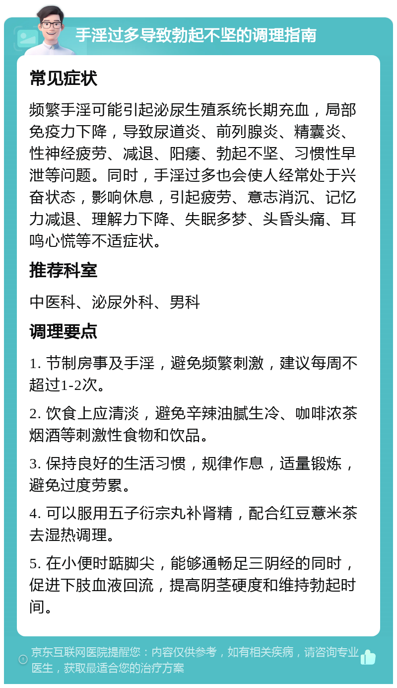 手淫过多导致勃起不坚的调理指南 常见症状 频繁手淫可能引起泌尿生殖系统长期充血，局部免疫力下降，导致尿道炎、前列腺炎、精囊炎、性神经疲劳、减退、阳痿、勃起不坚、习惯性早泄等问题。同时，手淫过多也会使人经常处于兴奋状态，影响休息，引起疲劳、意志消沉、记忆力减退、理解力下降、失眠多梦、头昏头痛、耳鸣心慌等不适症状。 推荐科室 中医科、泌尿外科、男科 调理要点 1. 节制房事及手淫，避免频繁刺激，建议每周不超过1-2次。 2. 饮食上应清淡，避免辛辣油腻生冷、咖啡浓茶烟酒等刺激性食物和饮品。 3. 保持良好的生活习惯，规律作息，适量锻炼，避免过度劳累。 4. 可以服用五子衍宗丸补肾精，配合红豆薏米茶去湿热调理。 5. 在小便时踮脚尖，能够通畅足三阴经的同时，促进下肢血液回流，提高阴茎硬度和维持勃起时间。