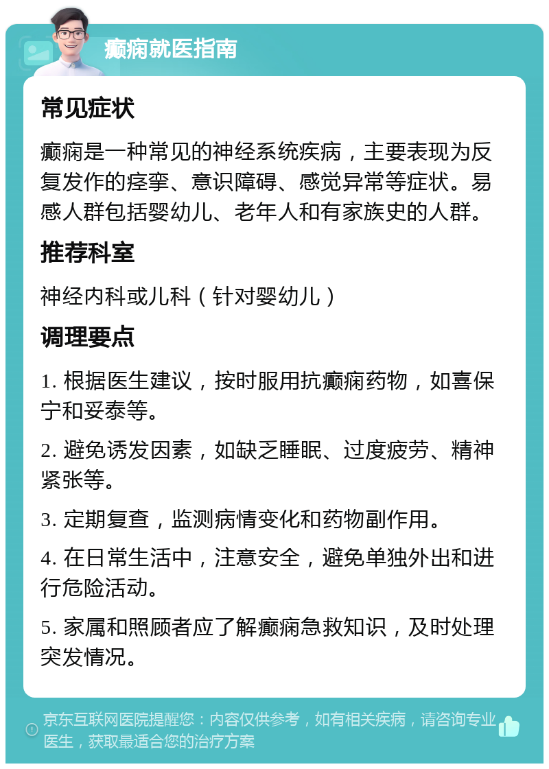 癫痫就医指南 常见症状 癫痫是一种常见的神经系统疾病，主要表现为反复发作的痉挛、意识障碍、感觉异常等症状。易感人群包括婴幼儿、老年人和有家族史的人群。 推荐科室 神经内科或儿科（针对婴幼儿） 调理要点 1. 根据医生建议，按时服用抗癫痫药物，如喜保宁和妥泰等。 2. 避免诱发因素，如缺乏睡眠、过度疲劳、精神紧张等。 3. 定期复查，监测病情变化和药物副作用。 4. 在日常生活中，注意安全，避免单独外出和进行危险活动。 5. 家属和照顾者应了解癫痫急救知识，及时处理突发情况。