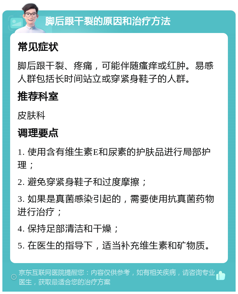 脚后跟干裂的原因和治疗方法 常见症状 脚后跟干裂、疼痛，可能伴随瘙痒或红肿。易感人群包括长时间站立或穿紧身鞋子的人群。 推荐科室 皮肤科 调理要点 1. 使用含有维生素E和尿素的护肤品进行局部护理； 2. 避免穿紧身鞋子和过度摩擦； 3. 如果是真菌感染引起的，需要使用抗真菌药物进行治疗； 4. 保持足部清洁和干燥； 5. 在医生的指导下，适当补充维生素和矿物质。