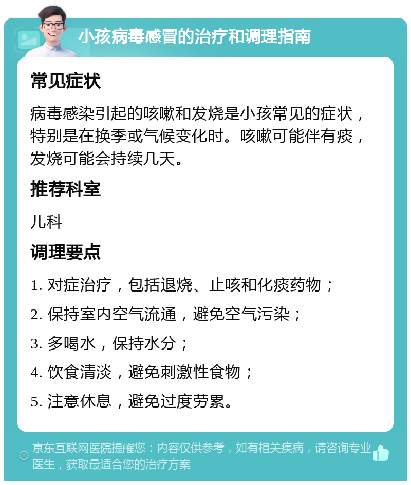 小孩病毒感冒的治疗和调理指南 常见症状 病毒感染引起的咳嗽和发烧是小孩常见的症状，特别是在换季或气候变化时。咳嗽可能伴有痰，发烧可能会持续几天。 推荐科室 儿科 调理要点 1. 对症治疗，包括退烧、止咳和化痰药物； 2. 保持室内空气流通，避免空气污染； 3. 多喝水，保持水分； 4. 饮食清淡，避免刺激性食物； 5. 注意休息，避免过度劳累。