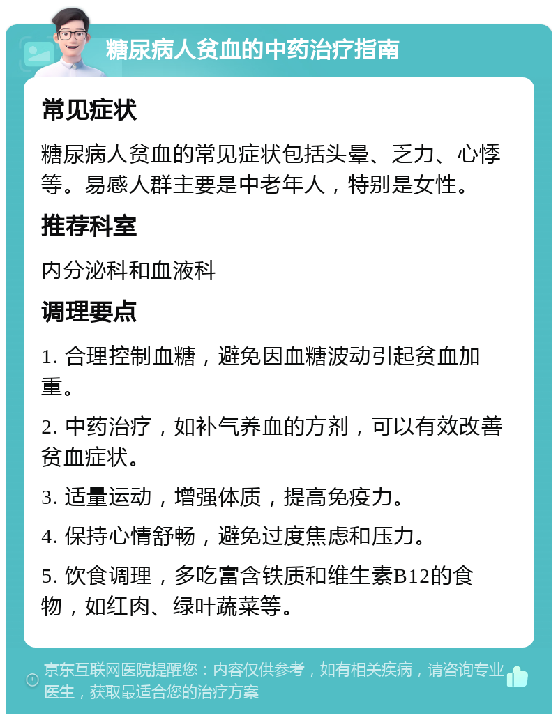 糖尿病人贫血的中药治疗指南 常见症状 糖尿病人贫血的常见症状包括头晕、乏力、心悸等。易感人群主要是中老年人，特别是女性。 推荐科室 内分泌科和血液科 调理要点 1. 合理控制血糖，避免因血糖波动引起贫血加重。 2. 中药治疗，如补气养血的方剂，可以有效改善贫血症状。 3. 适量运动，增强体质，提高免疫力。 4. 保持心情舒畅，避免过度焦虑和压力。 5. 饮食调理，多吃富含铁质和维生素B12的食物，如红肉、绿叶蔬菜等。