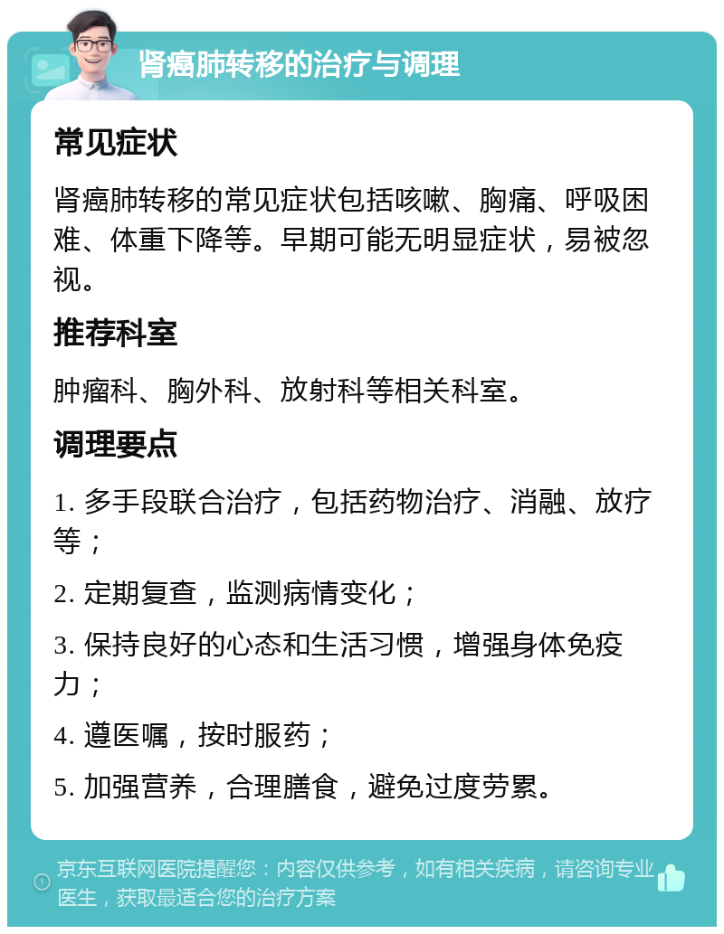 肾癌肺转移的治疗与调理 常见症状 肾癌肺转移的常见症状包括咳嗽、胸痛、呼吸困难、体重下降等。早期可能无明显症状，易被忽视。 推荐科室 肿瘤科、胸外科、放射科等相关科室。 调理要点 1. 多手段联合治疗，包括药物治疗、消融、放疗等； 2. 定期复查，监测病情变化； 3. 保持良好的心态和生活习惯，增强身体免疫力； 4. 遵医嘱，按时服药； 5. 加强营养，合理膳食，避免过度劳累。