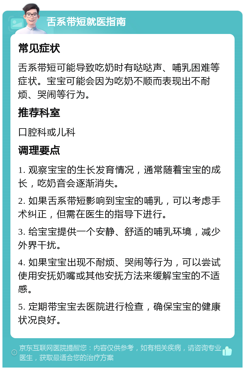 舌系带短就医指南 常见症状 舌系带短可能导致吃奶时有哒哒声、哺乳困难等症状。宝宝可能会因为吃奶不顺而表现出不耐烦、哭闹等行为。 推荐科室 口腔科或儿科 调理要点 1. 观察宝宝的生长发育情况，通常随着宝宝的成长，吃奶音会逐渐消失。 2. 如果舌系带短影响到宝宝的哺乳，可以考虑手术纠正，但需在医生的指导下进行。 3. 给宝宝提供一个安静、舒适的哺乳环境，减少外界干扰。 4. 如果宝宝出现不耐烦、哭闹等行为，可以尝试使用安抚奶嘴或其他安抚方法来缓解宝宝的不适感。 5. 定期带宝宝去医院进行检查，确保宝宝的健康状况良好。