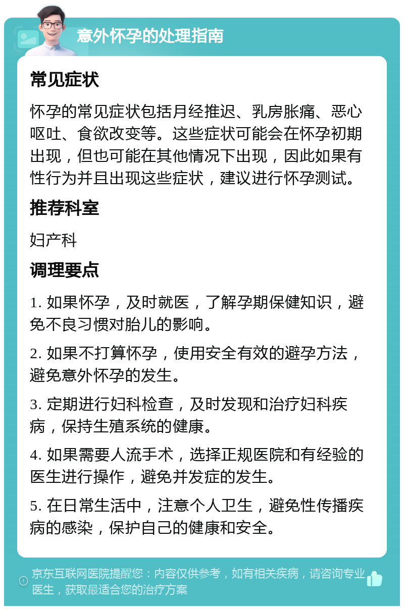 意外怀孕的处理指南 常见症状 怀孕的常见症状包括月经推迟、乳房胀痛、恶心呕吐、食欲改变等。这些症状可能会在怀孕初期出现，但也可能在其他情况下出现，因此如果有性行为并且出现这些症状，建议进行怀孕测试。 推荐科室 妇产科 调理要点 1. 如果怀孕，及时就医，了解孕期保健知识，避免不良习惯对胎儿的影响。 2. 如果不打算怀孕，使用安全有效的避孕方法，避免意外怀孕的发生。 3. 定期进行妇科检查，及时发现和治疗妇科疾病，保持生殖系统的健康。 4. 如果需要人流手术，选择正规医院和有经验的医生进行操作，避免并发症的发生。 5. 在日常生活中，注意个人卫生，避免性传播疾病的感染，保护自己的健康和安全。