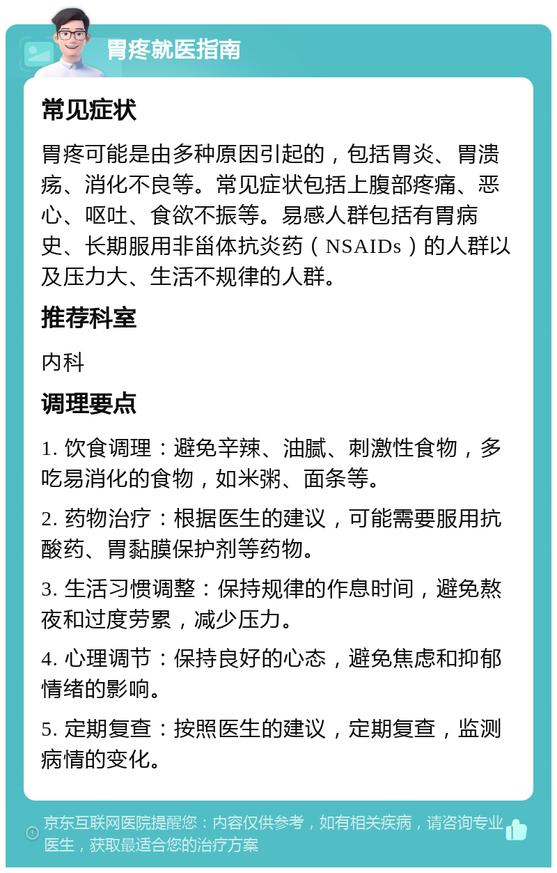 胃疼就医指南 常见症状 胃疼可能是由多种原因引起的，包括胃炎、胃溃疡、消化不良等。常见症状包括上腹部疼痛、恶心、呕吐、食欲不振等。易感人群包括有胃病史、长期服用非甾体抗炎药（NSAIDs）的人群以及压力大、生活不规律的人群。 推荐科室 内科 调理要点 1. 饮食调理：避免辛辣、油腻、刺激性食物，多吃易消化的食物，如米粥、面条等。 2. 药物治疗：根据医生的建议，可能需要服用抗酸药、胃黏膜保护剂等药物。 3. 生活习惯调整：保持规律的作息时间，避免熬夜和过度劳累，减少压力。 4. 心理调节：保持良好的心态，避免焦虑和抑郁情绪的影响。 5. 定期复查：按照医生的建议，定期复查，监测病情的变化。