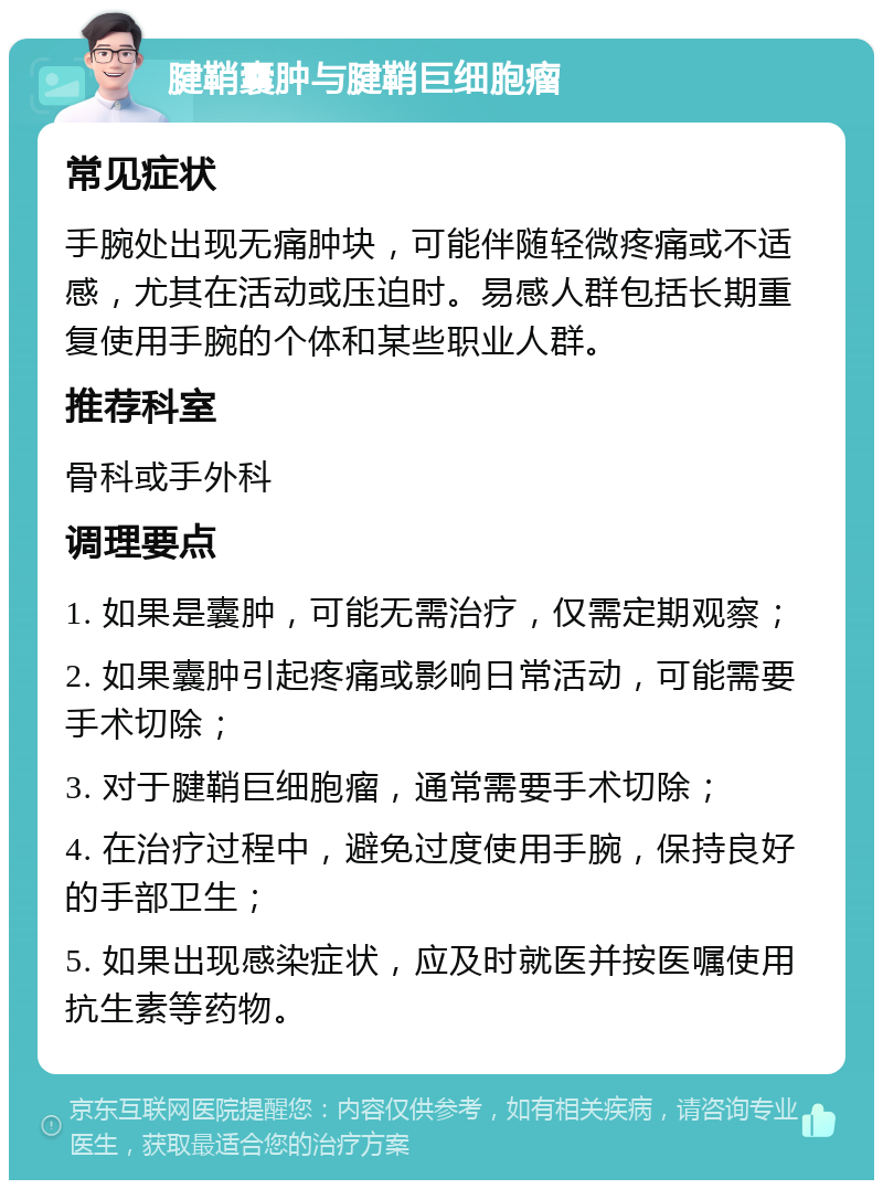 腱鞘囊肿与腱鞘巨细胞瘤 常见症状 手腕处出现无痛肿块，可能伴随轻微疼痛或不适感，尤其在活动或压迫时。易感人群包括长期重复使用手腕的个体和某些职业人群。 推荐科室 骨科或手外科 调理要点 1. 如果是囊肿，可能无需治疗，仅需定期观察； 2. 如果囊肿引起疼痛或影响日常活动，可能需要手术切除； 3. 对于腱鞘巨细胞瘤，通常需要手术切除； 4. 在治疗过程中，避免过度使用手腕，保持良好的手部卫生； 5. 如果出现感染症状，应及时就医并按医嘱使用抗生素等药物。