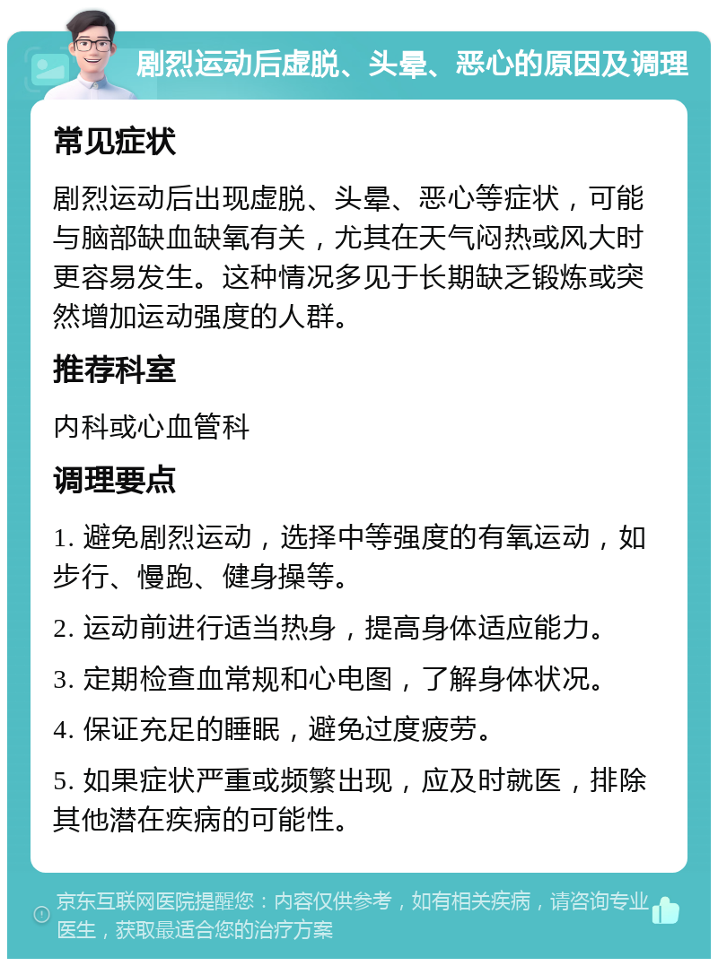 剧烈运动后虚脱、头晕、恶心的原因及调理 常见症状 剧烈运动后出现虚脱、头晕、恶心等症状，可能与脑部缺血缺氧有关，尤其在天气闷热或风大时更容易发生。这种情况多见于长期缺乏锻炼或突然增加运动强度的人群。 推荐科室 内科或心血管科 调理要点 1. 避免剧烈运动，选择中等强度的有氧运动，如步行、慢跑、健身操等。 2. 运动前进行适当热身，提高身体适应能力。 3. 定期检查血常规和心电图，了解身体状况。 4. 保证充足的睡眠，避免过度疲劳。 5. 如果症状严重或频繁出现，应及时就医，排除其他潜在疾病的可能性。