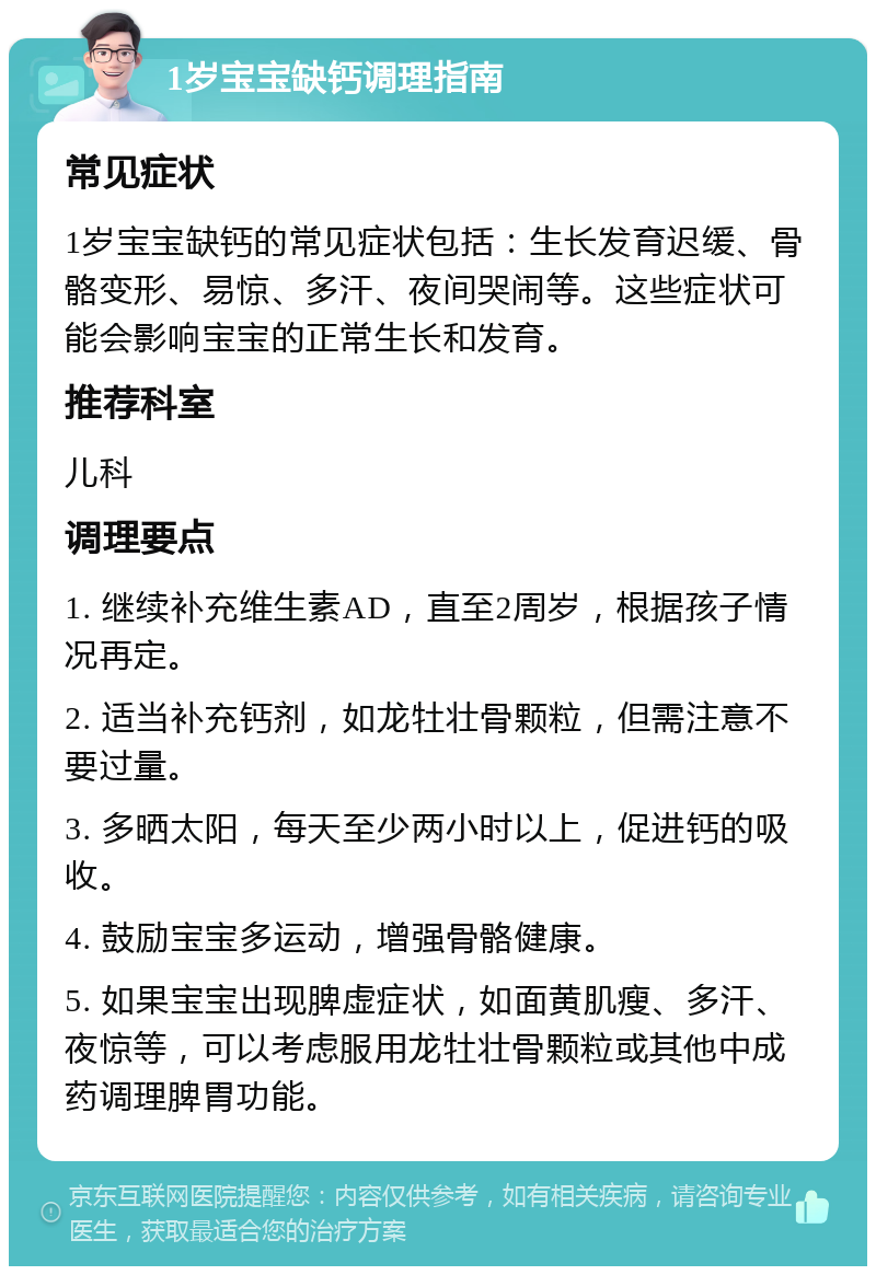 1岁宝宝缺钙调理指南 常见症状 1岁宝宝缺钙的常见症状包括：生长发育迟缓、骨骼变形、易惊、多汗、夜间哭闹等。这些症状可能会影响宝宝的正常生长和发育。 推荐科室 儿科 调理要点 1. 继续补充维生素AD，直至2周岁，根据孩子情况再定。 2. 适当补充钙剂，如龙牡壮骨颗粒，但需注意不要过量。 3. 多晒太阳，每天至少两小时以上，促进钙的吸收。 4. 鼓励宝宝多运动，增强骨骼健康。 5. 如果宝宝出现脾虚症状，如面黄肌瘦、多汗、夜惊等，可以考虑服用龙牡壮骨颗粒或其他中成药调理脾胃功能。