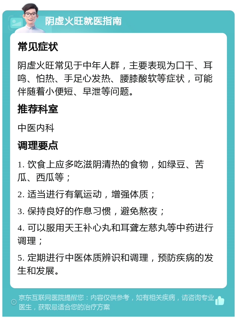 阴虚火旺就医指南 常见症状 阴虚火旺常见于中年人群，主要表现为口干、耳鸣、怕热、手足心发热、腰膝酸软等症状，可能伴随着小便短、早泄等问题。 推荐科室 中医内科 调理要点 1. 饮食上应多吃滋阴清热的食物，如绿豆、苦瓜、西瓜等； 2. 适当进行有氧运动，增强体质； 3. 保持良好的作息习惯，避免熬夜； 4. 可以服用天王补心丸和耳聋左慈丸等中药进行调理； 5. 定期进行中医体质辨识和调理，预防疾病的发生和发展。