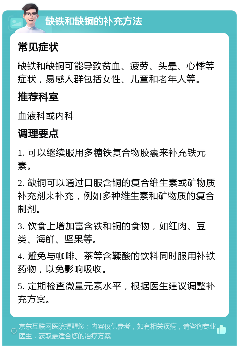 缺铁和缺铜的补充方法 常见症状 缺铁和缺铜可能导致贫血、疲劳、头晕、心悸等症状，易感人群包括女性、儿童和老年人等。 推荐科室 血液科或内科 调理要点 1. 可以继续服用多糖铁复合物胶囊来补充铁元素。 2. 缺铜可以通过口服含铜的复合维生素或矿物质补充剂来补充，例如多种维生素和矿物质的复合制剂。 3. 饮食上增加富含铁和铜的食物，如红肉、豆类、海鲜、坚果等。 4. 避免与咖啡、茶等含鞣酸的饮料同时服用补铁药物，以免影响吸收。 5. 定期检查微量元素水平，根据医生建议调整补充方案。