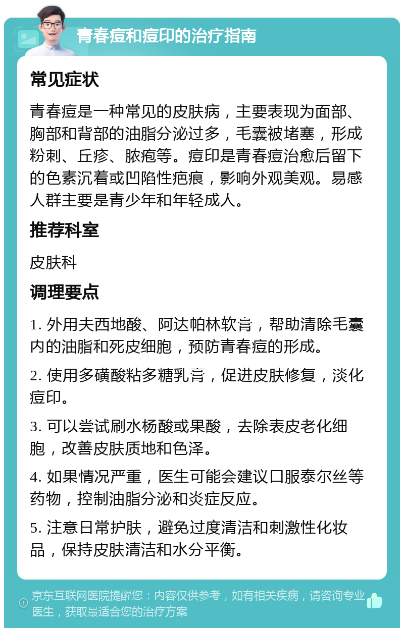 青春痘和痘印的治疗指南 常见症状 青春痘是一种常见的皮肤病，主要表现为面部、胸部和背部的油脂分泌过多，毛囊被堵塞，形成粉刺、丘疹、脓疱等。痘印是青春痘治愈后留下的色素沉着或凹陷性疤痕，影响外观美观。易感人群主要是青少年和年轻成人。 推荐科室 皮肤科 调理要点 1. 外用夫西地酸、阿达帕林软膏，帮助清除毛囊内的油脂和死皮细胞，预防青春痘的形成。 2. 使用多磺酸粘多糖乳膏，促进皮肤修复，淡化痘印。 3. 可以尝试刷水杨酸或果酸，去除表皮老化细胞，改善皮肤质地和色泽。 4. 如果情况严重，医生可能会建议口服泰尔丝等药物，控制油脂分泌和炎症反应。 5. 注意日常护肤，避免过度清洁和刺激性化妆品，保持皮肤清洁和水分平衡。