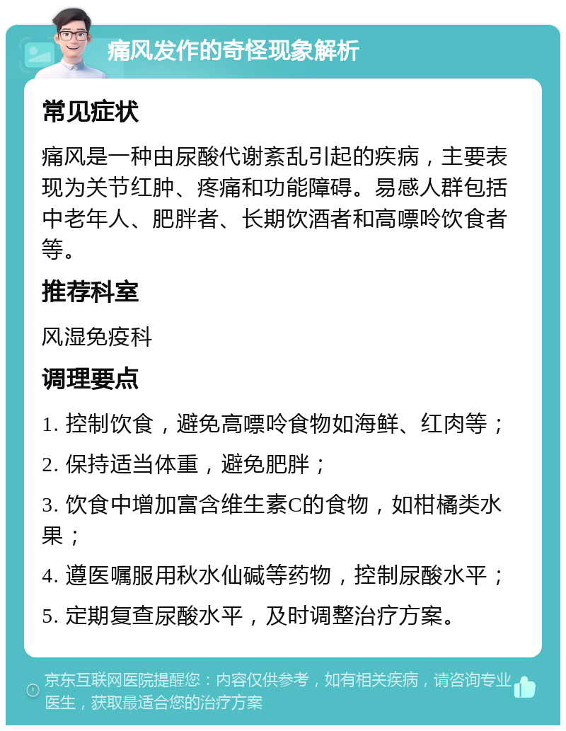 痛风发作的奇怪现象解析 常见症状 痛风是一种由尿酸代谢紊乱引起的疾病，主要表现为关节红肿、疼痛和功能障碍。易感人群包括中老年人、肥胖者、长期饮酒者和高嘌呤饮食者等。 推荐科室 风湿免疫科 调理要点 1. 控制饮食，避免高嘌呤食物如海鲜、红肉等； 2. 保持适当体重，避免肥胖； 3. 饮食中增加富含维生素C的食物，如柑橘类水果； 4. 遵医嘱服用秋水仙碱等药物，控制尿酸水平； 5. 定期复查尿酸水平，及时调整治疗方案。