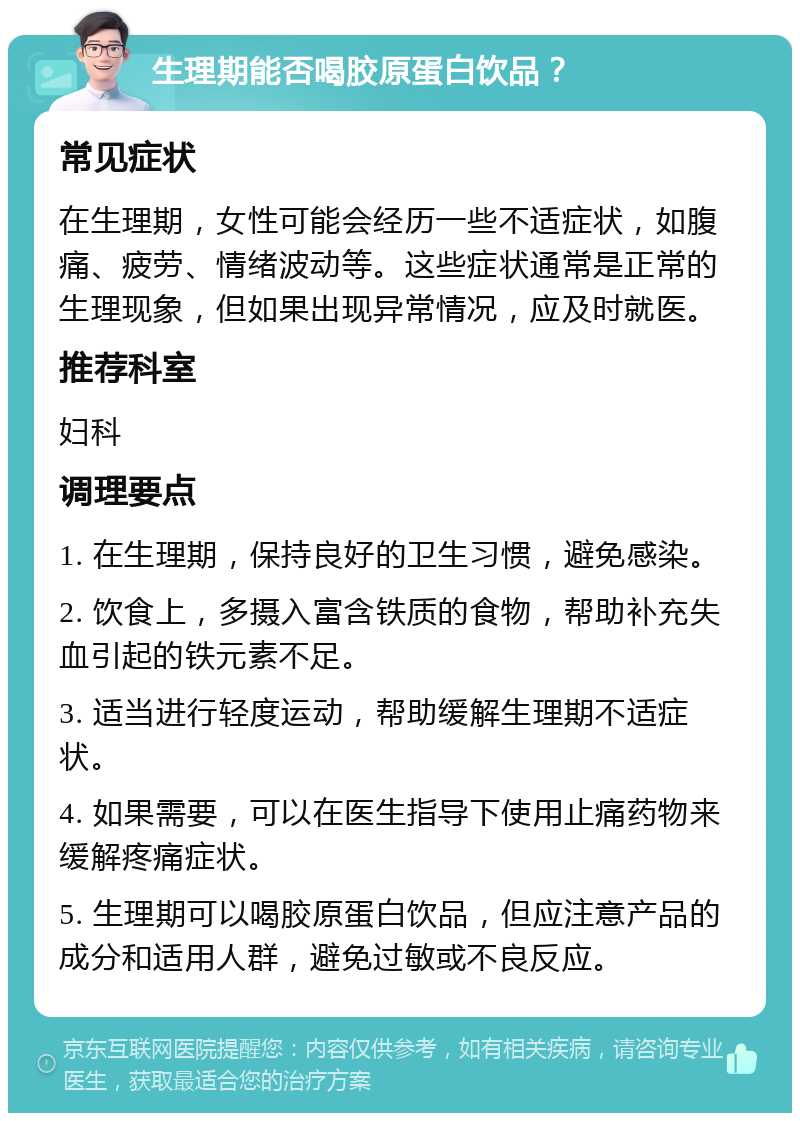 生理期能否喝胶原蛋白饮品？ 常见症状 在生理期，女性可能会经历一些不适症状，如腹痛、疲劳、情绪波动等。这些症状通常是正常的生理现象，但如果出现异常情况，应及时就医。 推荐科室 妇科 调理要点 1. 在生理期，保持良好的卫生习惯，避免感染。 2. 饮食上，多摄入富含铁质的食物，帮助补充失血引起的铁元素不足。 3. 适当进行轻度运动，帮助缓解生理期不适症状。 4. 如果需要，可以在医生指导下使用止痛药物来缓解疼痛症状。 5. 生理期可以喝胶原蛋白饮品，但应注意产品的成分和适用人群，避免过敏或不良反应。