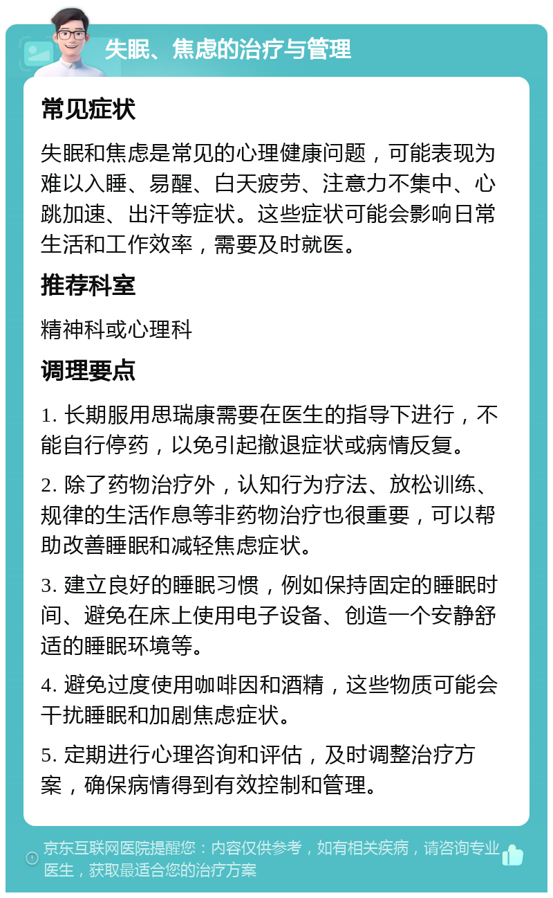 失眠、焦虑的治疗与管理 常见症状 失眠和焦虑是常见的心理健康问题，可能表现为难以入睡、易醒、白天疲劳、注意力不集中、心跳加速、出汗等症状。这些症状可能会影响日常生活和工作效率，需要及时就医。 推荐科室 精神科或心理科 调理要点 1. 长期服用思瑞康需要在医生的指导下进行，不能自行停药，以免引起撤退症状或病情反复。 2. 除了药物治疗外，认知行为疗法、放松训练、规律的生活作息等非药物治疗也很重要，可以帮助改善睡眠和减轻焦虑症状。 3. 建立良好的睡眠习惯，例如保持固定的睡眠时间、避免在床上使用电子设备、创造一个安静舒适的睡眠环境等。 4. 避免过度使用咖啡因和酒精，这些物质可能会干扰睡眠和加剧焦虑症状。 5. 定期进行心理咨询和评估，及时调整治疗方案，确保病情得到有效控制和管理。