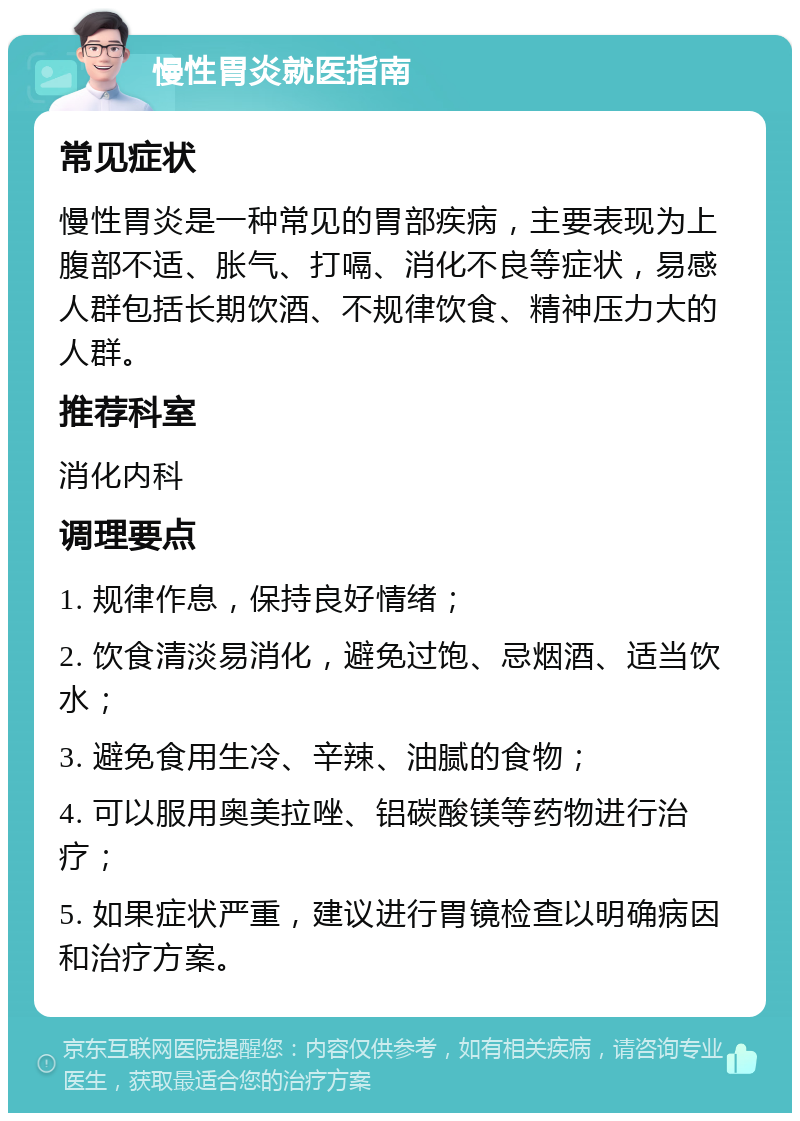 慢性胃炎就医指南 常见症状 慢性胃炎是一种常见的胃部疾病，主要表现为上腹部不适、胀气、打嗝、消化不良等症状，易感人群包括长期饮酒、不规律饮食、精神压力大的人群。 推荐科室 消化内科 调理要点 1. 规律作息，保持良好情绪； 2. 饮食清淡易消化，避免过饱、忌烟酒、适当饮水； 3. 避免食用生冷、辛辣、油腻的食物； 4. 可以服用奥美拉唑、铝碳酸镁等药物进行治疗； 5. 如果症状严重，建议进行胃镜检查以明确病因和治疗方案。