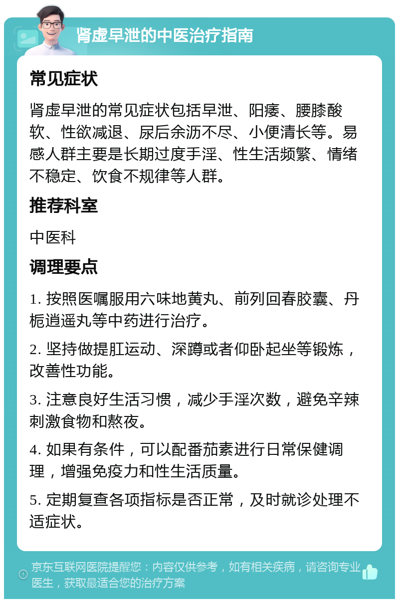 肾虚早泄的中医治疗指南 常见症状 肾虚早泄的常见症状包括早泄、阳痿、腰膝酸软、性欲减退、尿后余沥不尽、小便清长等。易感人群主要是长期过度手淫、性生活频繁、情绪不稳定、饮食不规律等人群。 推荐科室 中医科 调理要点 1. 按照医嘱服用六味地黄丸、前列回春胶囊、丹栀逍遥丸等中药进行治疗。 2. 坚持做提肛运动、深蹲或者仰卧起坐等锻炼，改善性功能。 3. 注意良好生活习惯，减少手淫次数，避免辛辣刺激食物和熬夜。 4. 如果有条件，可以配番茄素进行日常保健调理，增强免疫力和性生活质量。 5. 定期复查各项指标是否正常，及时就诊处理不适症状。