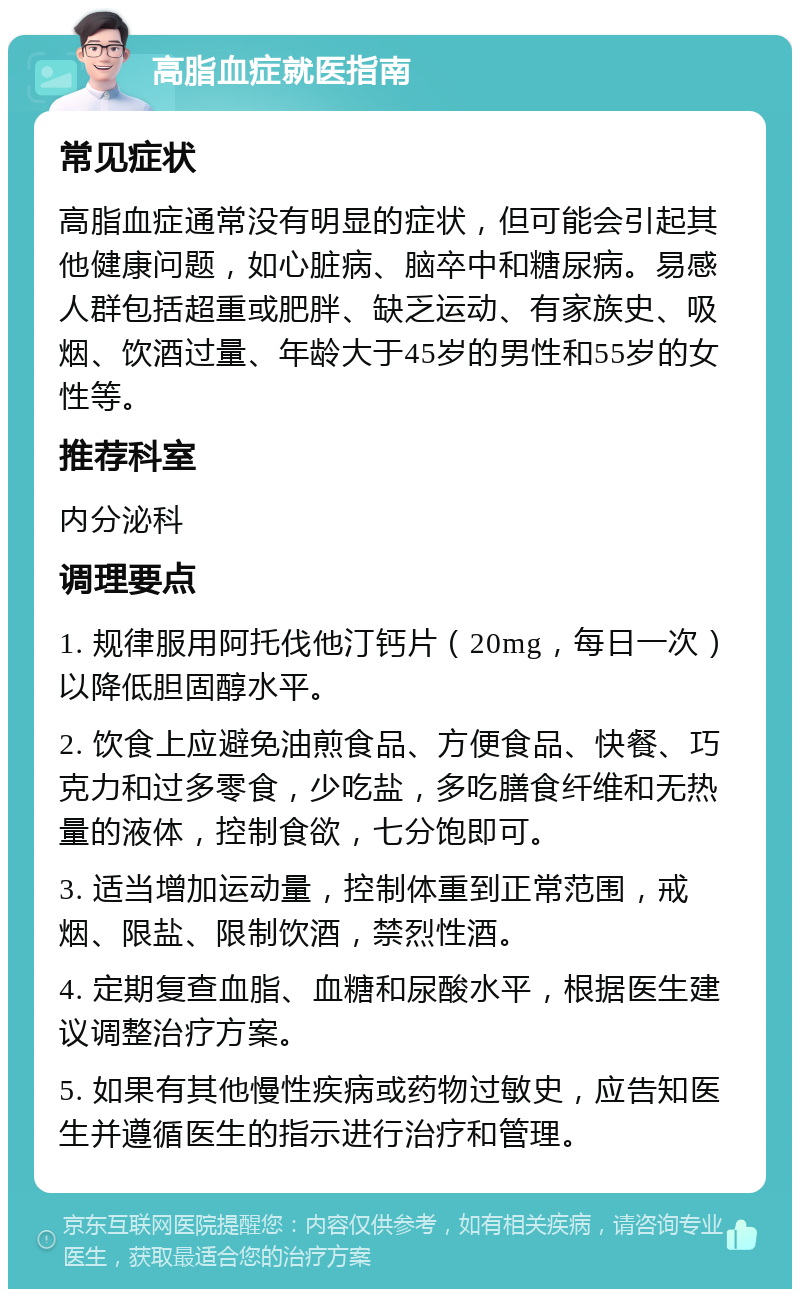 高脂血症就医指南 常见症状 高脂血症通常没有明显的症状，但可能会引起其他健康问题，如心脏病、脑卒中和糖尿病。易感人群包括超重或肥胖、缺乏运动、有家族史、吸烟、饮酒过量、年龄大于45岁的男性和55岁的女性等。 推荐科室 内分泌科 调理要点 1. 规律服用阿托伐他汀钙片（20mg，每日一次）以降低胆固醇水平。 2. 饮食上应避免油煎食品、方便食品、快餐、巧克力和过多零食，少吃盐，多吃膳食纤维和无热量的液体，控制食欲，七分饱即可。 3. 适当增加运动量，控制体重到正常范围，戒烟、限盐、限制饮酒，禁烈性酒。 4. 定期复查血脂、血糖和尿酸水平，根据医生建议调整治疗方案。 5. 如果有其他慢性疾病或药物过敏史，应告知医生并遵循医生的指示进行治疗和管理。