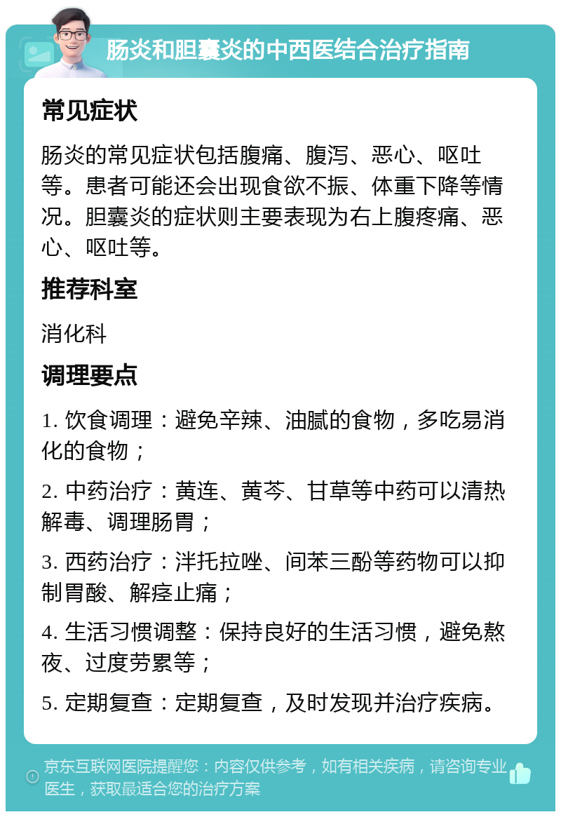 肠炎和胆囊炎的中西医结合治疗指南 常见症状 肠炎的常见症状包括腹痛、腹泻、恶心、呕吐等。患者可能还会出现食欲不振、体重下降等情况。胆囊炎的症状则主要表现为右上腹疼痛、恶心、呕吐等。 推荐科室 消化科 调理要点 1. 饮食调理：避免辛辣、油腻的食物，多吃易消化的食物； 2. 中药治疗：黄连、黄芩、甘草等中药可以清热解毒、调理肠胃； 3. 西药治疗：泮托拉唑、间苯三酚等药物可以抑制胃酸、解痉止痛； 4. 生活习惯调整：保持良好的生活习惯，避免熬夜、过度劳累等； 5. 定期复查：定期复查，及时发现并治疗疾病。