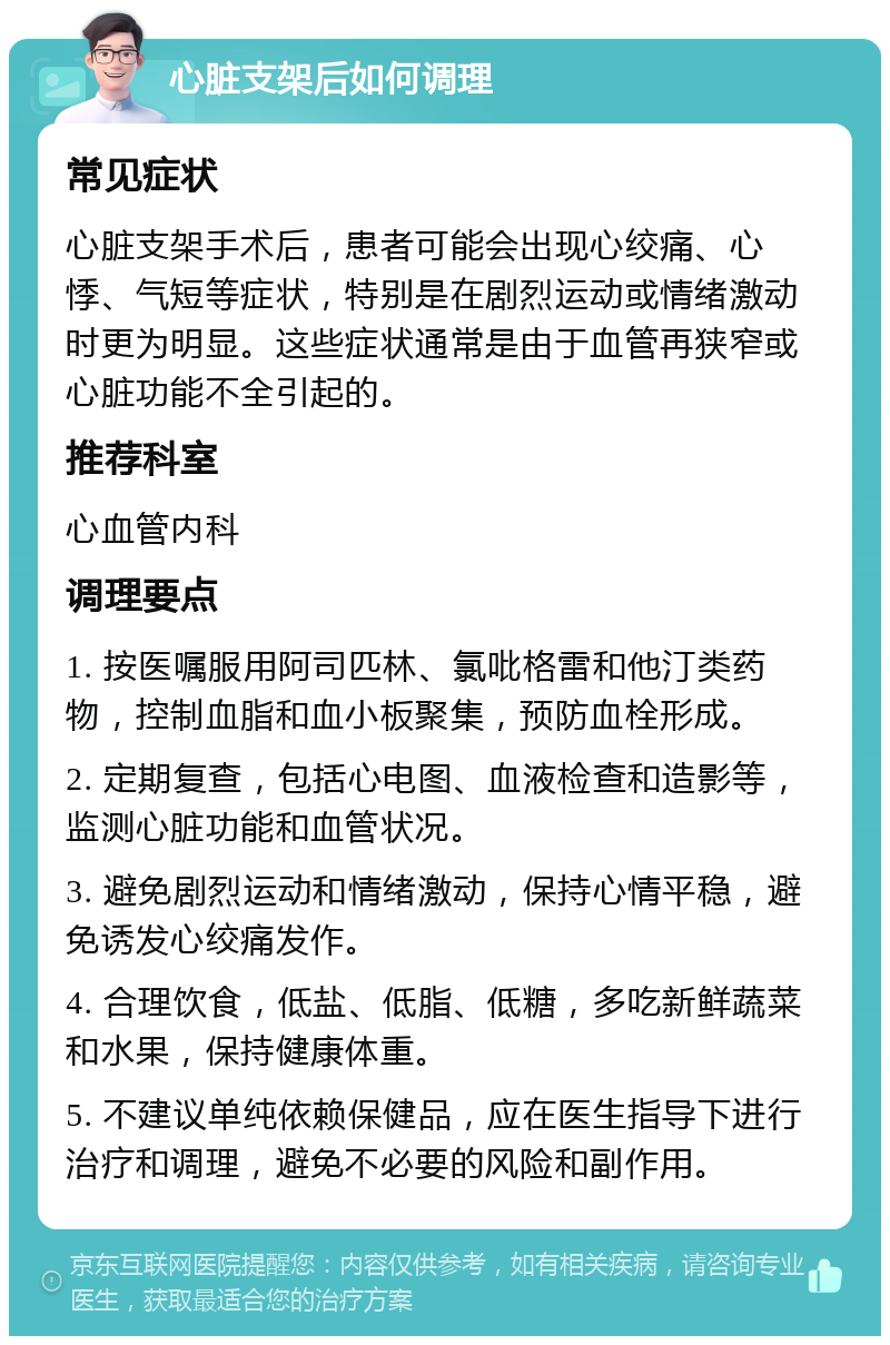 心脏支架后如何调理 常见症状 心脏支架手术后，患者可能会出现心绞痛、心悸、气短等症状，特别是在剧烈运动或情绪激动时更为明显。这些症状通常是由于血管再狭窄或心脏功能不全引起的。 推荐科室 心血管内科 调理要点 1. 按医嘱服用阿司匹林、氯吡格雷和他汀类药物，控制血脂和血小板聚集，预防血栓形成。 2. 定期复查，包括心电图、血液检查和造影等，监测心脏功能和血管状况。 3. 避免剧烈运动和情绪激动，保持心情平稳，避免诱发心绞痛发作。 4. 合理饮食，低盐、低脂、低糖，多吃新鲜蔬菜和水果，保持健康体重。 5. 不建议单纯依赖保健品，应在医生指导下进行治疗和调理，避免不必要的风险和副作用。