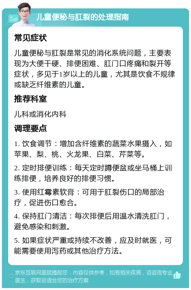 儿童便秘与肛裂的处理指南 常见症状 儿童便秘与肛裂是常见的消化系统问题，主要表现为大便干硬、排便困难、肛门口疼痛和裂开等症状，多见于1岁以上的儿童，尤其是饮食不规律或缺乏纤维素的儿童。 推荐科室 儿科或消化内科 调理要点 1. 饮食调节：增加含纤维素的蔬菜水果摄入，如苹果、梨、桃、火龙果、白菜、芹菜等。 2. 定时排便训练：每天定时蹲便盆或坐马桶上训练排便，培养良好的排便习惯。 3. 使用红霉素软膏：可用于肛裂伤口的局部治疗，促进伤口愈合。 4. 保持肛门清洁：每次排便后用温水清洗肛门，避免感染和刺激。 5. 如果症状严重或持续不改善，应及时就医，可能需要使用泻药或其他治疗方法。