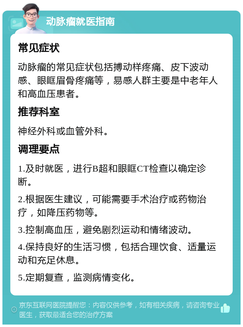 动脉瘤就医指南 常见症状 动脉瘤的常见症状包括搏动样疼痛、皮下波动感、眼眶眉骨疼痛等，易感人群主要是中老年人和高血压患者。 推荐科室 神经外科或血管外科。 调理要点 1.及时就医，进行B超和眼眶CT检查以确定诊断。 2.根据医生建议，可能需要手术治疗或药物治疗，如降压药物等。 3.控制高血压，避免剧烈运动和情绪波动。 4.保持良好的生活习惯，包括合理饮食、适量运动和充足休息。 5.定期复查，监测病情变化。